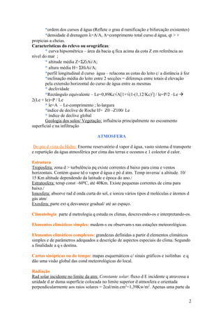 *ordem dos cursos d água (Reflete o grau d ramificação e bifurcação existentes)
*densidade d drenagem λ=Λ/A, Λ=comprimento total curso d água, qt > +
propicias a cheias.
Caracteristicas do relevo ou orográficas:
* curva hipsométrica – área da bacia q fica acima da cota Z em referência ao
nível do mar ;
* altitude média Z=ΣZiAi/A;
* altura média H= ΣHiAi/A;
*perfil longitudinal d curso água – relacona as cotas do leito c/ a distância á foz
*inclinação média do leito entre 2 secções = diferença entre totais d elevação
pela extensão horizontal do curso de água entre as mesmas
* declividade
*Rectângulo equivalente – Le=0,89Kc√A[1+√(1-(1,12/Kc)2
] / le=P/2 –Le 
2(Le + le)=P / Le
* le=A – Le-comprimento ; le-largura
*índice de declive de Roche If= Z0 –Z100/ Le
* índice de declive global
Geologia dos solos/ Vegetação: influência principalmente no escoamento
superficial e na infiltração
ATMOSFERA
Do pto d vista da Hidro: Enorme reservatório d vapor d água, vasto sistema d transporte
e repartição da água atmosférica por cima das terras e oceanos e 1 colector d calor.
Estrutura
Troposfera: zona d > turbulência pq existe correntes d baixo para cima e ventos
horizontais. Contém quase td o vapor d água e pó d atm. Temp inversa/ a altitude. 10/
15 Km altitude dependendo da latitude e época do ano./
Estratosfera: temp const –60ºC, até 40Km. Existe pequenas correntes de cima para
baixo./
Ionosfera: absorve rad d onda curta do sol, e ioniza vários tipos d moléculas e átomos d
gás atm/
Exosfera: parte ext q desvanece gradual/ até ao espaço.
Climatologia parte d metrologia q estuda os climas, descrevendo-os e interpretando-os.
Elementos climáticos simples: medem-s ou observam-s nas estações meteorológicas.
Elementos climáticos complexos: grandezas definidas a partir d elementos climáticos
simples e de parâmetros adequados a descrição de aspectos especiais do clima. Segundo
a finalidade a q s destina.
Cartas sinópticas ou do tempo: mapas esquemáticos c/ sinais gráficos e isolinhas e q
dão uma visão global das cond meteorológicas do local.
Radiação
Rad solar incidente no limite da atm: Constante solar: fluxo d E incidente q atravessa a
unidade d ar duma superfície colocada no limite superior d atmosfera e orientada
perpendicularmente aos raios solares = 2cal/min.cm2
=1,39Kw/m2
. Apenas uma parte da
2
 