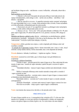 rad incidente chega ao solo – rad directa- o resto é reflectido, refractado, absorvida e
dispersa./
Rad incidente ao nível do solo:
1) Difusão e absorção Uma parte da rad assim difusa é reenviada através do
espaço interplanetário, outra atinge o solo – rad do céu ou difusa – rad difusa + rad
directa = rad global.
2) Rad da superfície terrestre: A superfície terrestre emite constant/ rad própria
IV cuja intensidade tem a ver c/ a temp, fonte primária d dia e d noite. Fonte secundária
só d dia reflectindo e difundindo parte da rad q recebe.
3) Rad própria da atm: C/ na superfície terrestre a q distinguir entre rad própria
e difusa, e estão ambas influenciadas pelas nuvens.
4) Balanço do sist. “Terra-Atm” 43% rad solar difunde-s (Albedo) 12%  calor
pelo vapor d água atm; 5% absorvido pelo O3, Co2, poeiras e nuvens; 40% chega ao
solo/
Medição rad directa e global n solo: directa – solarímetros ou pirohelimetros; global –
piranómetros; insolação – heliógrafo  Ri=Ra (a+bn/N) Balanço Rad: RN= Ri(1-r) –
1440 0,826E-10
.Ta4
(0,56- 0,092√(Hr/100))(0,1+0,9n/N).
Temperatura efeito q produz nos corpos, o calor originado pelo balanço enter rad
recebida e emitida.
A variação da T apresenta 2 ciclos: Diário: forma sinesoidal, tem 1 max e 1 min. Anual
referido a temp médias diárias, forma sinesoidal, max e min depende da latitude.
Pressão diminui c/ altitude, ñ uniforme/, + rápida nas regiões + baixas
Humidade essencial no ciclo hidro, pq é a fonte da pp e tem gd influência na
evapotrasp
Grandezas q definem humidade:
*Tensão d vapor – pressão parcial do vapor d água no ar. Para cada temp há uma
tensão d vapor max - tensão de vapor saturada, a partir da qual o excesso d vapor s
condensa.
* Humidade absoluta – massa d vapor d água contida num determinado volume
d ar.
*Défice d saturação diferença entre tensão saturada a temp amb e a tensão d
vapor existente na atm.
* Humidade especifica – cociente entre a massa d vapor d água e a massa total d
ar húmida p uma determinada massa d ar
*Humidade relativa – cociente em % entre tensão d vapor e a tensão saturada
correspondente
* Relação d humidade – cociente entre massa d vapor d água e massa d ar seco
*Pto rocio ou orvalho – temp a qual o vapor d água s condensaria.
Vento: movimento das massas de ar devido a ≠ de pressão entre 2 pto.
PRECIPITAÇÃO
O vapor d água contido no ar, c/ consequência das variações d P e T e dos mov das
massas d ar, ajudada, as vezes por núcleos d condensação o sólidos em suspensão,
reune-s em gotas d água ou cristais d gelo e cai. Ás vezes trata-s de uma simples
3
 