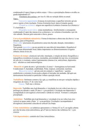 condensação d vapor d água q rodeia corpos + frios e a precipitação chama-s orvalho ou
geada dependendo d T.
Fenómeno descontinuo, por isso ñ s fala na variação diária ou anual.
Tipos:
Convectiva aquecimento d massas d ar próximas a superfície terrestre qd este
esteve sujeito a forte insolação. Forma d tormenta local, típica d estação quente.
Frontal ou ciclónica: origem nas superfície d contacto d massas d ar (frentes) c/
T e humidade ≠.
Orográfica ou de relevo: zonas montanhosas. Arrefecimento e consequente
condensação d vapor das massas d ar q esbarram c/ as vertentes d montanha e por ela
vão subindo. Descem pelo sotavento e chove, pouco.
Curva d possibilidade udométrica: Forma d relacionar a altura max da chuva c/ a sua
duração, para cd frequência.
Para s obter precisamos do parâmetros caract da chuvada: duração, intensidade e
frequência.
Tem grande importância pa nos permite ter uma ideia de intensidade e frequência d
chuva numa determinado local, dados importantes no dimensionamento d esgotos
urbanos cheias d rios etc.
Factores do tempo: cósmicos( rad solar, translação, e rotação da terra), fisiográficos e
topográficos (existência d oceanos, montanhas, proximidade do mar rios, revestimento
do solo etc.), eventuais, outras ñ permanentes (massas d ar, anticiclones, depressões
ect.) afectam as cond meteorológicas.
Massa de ar: parte da atm c/ gd extensão e d caract +- homogéneas na horizontal.
Condicionam T, humidade, estabilidade. Polar, tropical, continental, marítimo.
Massa d ar estável : qd esta está em contacto c/ superfícies + quentes
estabelecem-s correntes d convecção q depois d iniciadas são anuladas. Qd após um
deslocamento horizontal as partículas voltam a posição inicial.
Turbulência: fenómeno comum a lq e gás, q s manifesta na atm por variações rápidas e
irregulares do rumo e V do vento local
Causas: Turb mec e térmica.
Depressão: Turbilhão atm d gd dimensões c/ circulação d ar em volta d um eixo q s
prolonga em altitude e onde a P atm é < q na periferia. Circulação nas depressões é
acompanhada d convergência a horizontal e subida na vertical. Formam-s cond para
precipitação .
Anticiclone: Turbilhão atm d gd dimensões c/ circulação d ar em volta d um eixo
vertical ou quase onde a Patm é > q na periferia. Circulação é acompanhada d
divergência a horizontal e descida na vertical Céu limpo.
Crista Anticiclónica: as isobáricas apresentam-s c/ forma d U ou V, na região coberta
por elas há uma crista anticiclónica, qd a P atm no interior das isobáricas for > q no
exterior
Vale depressionáro: contrário da Crista Anticiclónica.
4
 