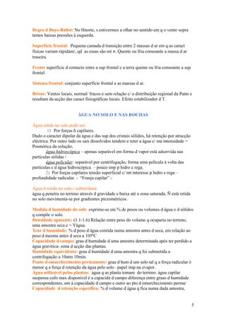 Regra d Buys-Ballot: No Hnorte, s estivermos a olhar no sentido em q o vento sopra
temos baixas pressões á esquerda.
Superfície frontal: Pequena camada d transição entre 2 massas d ar em q as caract
físicas variam rápidam/, qd as essas são mt ≠. Quente ou fria consoante a massa d ar
traseira.
Frente superfície d contacto entre a sup frontal e a terra quente ou fria consoante a sup
frontal.
Sistema frontal: conjunto superfície frontal e as massas d ar.
Brisas: Ventos locais, normal/ fracos e sem relação c/ a distribuição regional da Patm e
resultam da acção das caract fisiográficas locais. Efeito estabilizador d T.
ÁGUA NO SOLO E NAS ROCHAS
Água retida no solo pode ser:
1) Por forças ñ capilares.
Dado o caracter dipolar da água e das sup dos cristais sólidos, há retenção por atracção
eléctrica. Por outro lado os sais dissolvidos tendem a reter a água c/ ma intensidade =
Posmótica da solução,
água hidroscópica – apenas separável em forma d vapor está adsorvida nas
partículas sólidas /
água pelicular: separável por centrifugação, forma uma película á volta das
partículas e d água hidroscópica. – pouco imp p hidro e rega.
2) Por forças capilares tensão superficial c/ mt interesse p hidro e rega –
profundidade radicular. - “Franja capilar” -
Água ñ retida no solo-/ subterrânea:
água q penetra no terreno através d gravidade e baixa até a zona saturada. Ñ está retida
no solo movimenta-se por gradientes piezométricos.
Medida d humidade do solo: exprime-se em % de pesos ou volumes d água e d sólidos
q compõe o solo.
Densidade aparente: (1.1-1.6) Relação entre peso do volume q ocuparia no terreno,
uma amostra seca e = Vágua.
Teor d humidade: % d peso d água contida numa amostra antes d seca, em relação ao
peso d mesma antes d seca a 105ºC
Capacidade d campo: grau d humidade d uma amostra determinada após ter perdido a
água gravitica- zona d acção das plantas.
Humidade equivalente: grau d humidade d uma amostra q foi submetida a
centrifugação a 10atm 10min.
Ponto d emurchecimento permanente: grau d hum d um solo tal q a força radicular é
menor q a força d retenção da água pelo solo –papel imp na evapot .
Água utilizável pelas plantas: água q as planta tomam do terreno: água capilar
suspensa cufo max disponível é a capacida d campo diferença entre graus d humidade
correspondentes, um á capacidade d campo e outro ao pto d emurchecimento perma/
Capacidade d retenção especifica: % d volume d água q fica numa dada amostra,
5
 