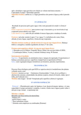após s desalojar a água gravítica em relação ao volume total dessa amostra. =
Capacidade d campo * Densidade aparente
Superfície freática: define-se c/ o lugar geométrico dos pontos d água q estão á pressão
atm.
EVAPORAÇÃO
Resultado do processo pelo qual a água volta á atm passando do estado l a forma d
vapor.
Poder evaporante d atmosfera: para ocorrer evap/ é necessário q o ar envolvente d sup
evaporante possa admitir esse vapor.
Calor latente d evap: calor abs por unidade d massa d água para a mudança d estado.
Factores: rad solar; tensão d vapor; T ar e água; V e turbulência do vento; Patm;
altitude, [] sais d água; superfície e forma da sup evaporante.
Métodos teóricos usados p/ cálculo teórico d evap em sup d águas livres: Balanço
hídrico e energético; medida d gradientes da hum e V do vento.
Formas semi-empíricas cálculo d evap em sup d águas livres:
1) Baseadas na lei d Dalton: Fitzgrald, Meyer, Roher, dos serviços hidro d URSS;
2) Combinação Dalton, Vvento, e método d balanço energ  Penman
Instrumentos d medição:
Sup livre : Evaporímetros ou atmómetros (tipos: tanques d evaporação; Evaporímetros d
balança; porcelanas porosas; superfícies d papel hum (evaporimetro d Piche)
Solos: (sem vegetação) tanques lisimétricos ou lisimetros, parcelas experimentais.
TRANSPIRAÇÃO
Processo físico-biológico pelo qual H2O se vaporiza através d metabolismo das plantas
voltando assim a atm
Factores: mesmos q evap + fenómenos d luminosidade, T, hum, do ar q influen/ a
abertura dos estomas,; propriedades das plantas (espécie, desenvolvimento, idade, tipo d
folha, prof radicular etc.)
Medidas mm d água = dividir Vtranpirado pela superficie coberta d vegetação.
EVAPOTRANSPIRAÇÃO
Potencial : (Thornthwaite) parte da hipótese d um desenvolvimento óptimo e d uma
capacidade d campo permanent/ completa, é assim o limite max d água q pode voltar á
atm por evap e trasnp – evapotrasnp real.
Métodos s cálculo:
Baseados em física teórica do microclima:
*balanço d E ;
*perfis d hum e vento;
* fluxo turbulento d hum;
* fórmulas semi-empíricas ou combinadas (Penman)
6
 