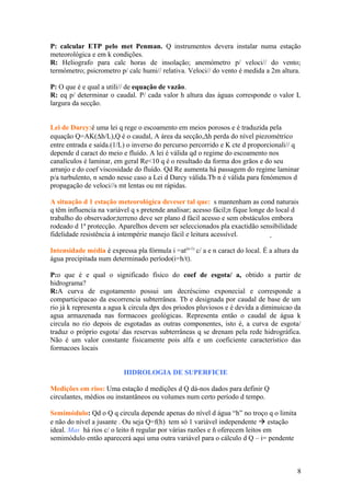 P: calcular ETP pelo met Penman. Q instrumentos devera instalar numa estação
meteorológica e em k condições.
R: Heliografo para calc horas de insolação; anemómetro p/ veloci// do vento;
termómetro; psicrometro p/ calc humi// relativa. Veloci// do vento é medida a 2m altura.
P: O que é e qual a utili// de equação de vazão.
R: eq p/ determinar o caudal. P/ cada valor h altura das águas corresponde o valor L
largura da secção.
Lei de Darcy:é uma lei q rege o escoamento em meios porosos e é traduzida pela
equação Q=AK(∆h/L),Q é o caudal, A área da secção,∆h perda do nível piezométrico
entre entrada e saída.(1/L) o inverso do percurso percorrido e K cte d proporcionali// q
depende d caract do meio e fluído. A lei é válida qd o regime do escoamento nos
canalículos é laminar, em geral Re<10 q é o resultado da forma dos grãos e do seu
arranjo e do coef viscosidade do fluído. Qd Re aumenta há passagem do regime laminar
p/a turbulento, n sendo nesse caso a Lei d Darcy válida.Tb n é válida para fenómenos d
propagação de veloci//s mt lentas ou mt rápidas.
A situação d 1 estação meteorológica deveser tal que: s mantenham as cond naturais
q têm influencia na variável q s pretende analisar; acesso fácil;n fique longe do local d
trabalho do observador;terreno deve ser plano d fácil acesso e sem obstáculos embora
rodeado d 1ª protecção. Aparelhos devem ser seleccionados pla exactidão sensibilidade
fidelidade resistência á intempérie manejo fácil e leitura acessível.
Intensidade média é expressa pla fórmula i =at(n-1)
c/ a e n caract do local. É a altura da
água precipitada num determinado período(i=h/t).
P:o que é e qual o significado físico do coef de esgota/ a, obtido a partir de
hidrograma?
R:A curva de esgotamento possui um decréscimo exponecial e corresponde a
comparticipacao da escorrencia subterrânea. Tb e designada por caudal de base de um
rio já k representa a agua k circula dpx dos priodos pluviosos e é devida a diminuicao da
agua armazenada nas formacoes geológicas. Representa então o caudal de água k
circula no rio depois de esgotadas as outras componentes, isto é, a curva de esgota/
traduz o próprio esgota/ das reservas subterrâneas q se drenam pela rede hidrográfica.
Não é um valor constante fisicamente pois alfa e um coeficiente característico das
formacoes locais
HIDROLOGIA DE SUPERFICIE
Medições em rios: Uma estação d medições d Q dá-nos dados para definir Q
circulantes, médios ou instantâneos ou volumes num certo período d tempo.
Semimódulo: Qd o Q q circula depende apenas do nível d água “h” no troço q o limita
e não do nível a jusante . Ou seja Q=f(h) tem só 1 variável independente  estação
ideal. Mas há rios c/ o leito ñ regular por várias razões e ñ oferecem leitos em
semimódulo então aparecerá aqui uma outra variável para o cálculo d Q – i= pendente
8
 
