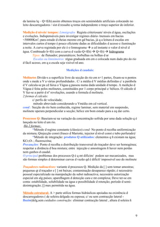 da lamina lq – Q=f(ih).assim obtemos troços em semimódulo artificiais colocando no
leito descarregadores / sist d ressalto q torna independente o troço superior do inferior.
Medição d níveis/ tempos: Limnigrafos Regista criteriosam/ níveis d água, oscilações
e evoluções. Indispensáveis para investigar regimes diário /mensais em bacias
<50000Km2
; para estudo d cheias mesmo em gd bacias, já q a leitura d escalas em
intervalos curtos d tempo é pouco eficiente dadas as dificuldades d acesso e iluminação
a noite. A curva registada por ele é o limnograma  a cd instante o valor d nível d
água. Combinado h=f(t) com a curva d vazão Q=f(h)  Q=f(t)  hidrograma
Tipos: de flutuador; pneumáticos; borbulhas ou bolhas d ar
Escalas ou limnimetros: régua graduada em cm e colocada num dado pto do rio
d fácil acesso, em q a escala seja visível rd ano.
Medições d caudais:
Molinetes Divide-s a superfície livre da secção do rio em n+1 partes, fixam-se n pontos
onde s mede a V a várias profundidades . C/ a média d V médias definidas c/ a parábola
d V calcula-se pa cd faixa o Vágua q passou numa dada unidade d tempo. A medição d
Vágua é feita pelos molinetes, constituídos por 1 corpo principal c/ hélices. O cálculo d
V faz-se a partir d nº revoluções, usando a formula d molinete.
2 formas d cálculo:
c/ perfis de velocidade;
método abreviado considerando a Vmédia em cd vertical.
cond.: Secção do rio bem conhecida, regime laminar, sem material em suspensão,
molinete operara perpendicular a secção; hélice em bom estado para a eq dar certo.
Processos Q: Baseiam-se na variação da concentração sofrida por uma dada solução q é
lançada no leito d um rio.
Há 2 formas:
*Método d regime constante (clássico) cond: No ponto d recolha uniformização
da mistura; Qinjecção const (frasco d Mariotte, injector d nível const e tubo perfurado)/
*Método de integração: produtos Q utilizados: elementos q ñ existam na água;
KCr2O7 ; fluoresceína;
Precauções: Ponto d recolha a distribuição transversal do traçador deve ser homogénea;
respeitar a distância d boa mistura; entre injecção e amostragem ñ haver nem perdas
nem ganhos d caudal.
O principal problemas dos processos Q é q mt dificim/ podem ser mecanizados, mas
são formas simples d determinar curvas d vazão qd é difícil/ impossível uso do molinete
Traçadores radioactivos: variante d processos Q. Medição da [ ] sem tomar amostras;
pequenas qt d traçador e [ ] mt baixas; contaminação desaparece rápido; é necessário
pessoal especializado na manipulação da subst radioactiva; necessário autorização
especial em alg países; aparelhagem d detecção cara e mt complexa; Deve ter-se em
conta: estabilidade, solubilidade na água e possibilidade d retenção; período d semi-
desintegração; [] max permitida na água.
Método estrutural: A > parte utiliza formas hidráulicas apoiadas na existência d
descarregadores ( de soleira delgada ou espessa; c/ ou sem contracção lateral -
Bazin(delg,sem cuidados construção: eliminar contracção lateral , altura d soleira ñ
9
 