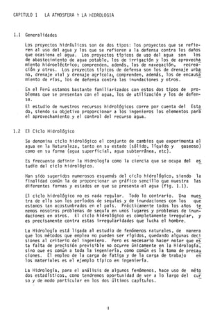 CAPITULO 1 LA ATMOSFERA y LA HIDROLOGIA
1.1 Generalidades
Los proyectos hidráulicos son de dos tipos: los proyectos que se refie-
ren al uso del agua y los que se refieren a la defensa contra los daños
que ocasiona el agua. Los proyectos típicos de uso del agua son los
de abastecimiento de agua potable, los de irrigación y los de aprovech~
miento hidroeléctrico; comprenden, además, los de navegación, recrea-
ción y otros. Los proyectos típicos de defensa son los de drenaje urb~
no, drenaje vial y drenaje agrícola; comprenden, además, los de encausa
miento de ríos, los de defensa contra las inundaciones y otros.
En el Perú estamos bastante familiarizados con estos dos tipos de pro-
blemas que se presentan con el agua, los de utilización y los de defen-
sa.
El estudio de nuestros recursos hidrológicos corre por cuenta del Esta
do, siendo su objetivo proporcionar a los ingenieros los elementos para
el aprovechamiento y el control del recurso agua.
1.2 El Ciclo Hidrológico
Se denomina ciclo hidrológico el conjunto de cambios que experimenta el
agua en la Naturaleza, tanto en su estado (sólido, líquido y gaseoso)
como en su forma (agua superficial, agua subterránea, etc).
Es frecuente definir la Hidrología como la ciencia que se ocupa del es
tudio del ciclo hidrológico.
Han sido sugeridos numerosos esquemas del ciclo hidrológico, siendo la
finalidad común la de proporcionar un gráfico sencillo que muestra las
diferentes formas y estados en que se presenta·el agua (fig. 1.1).
El ciclo hidrológico no es nada regular. Todo lo contrario. Una mues
tra de ello son los períodos de sequías yde inundaciones con los que
estamos tan acostumbrados en el país. Práctiéamente todos los años te
nemas nosotros problemas de sequía en unos lugares y problemas de inun~
daciones en otros. El ciclo hidrológico es completamente irregular, y
es precisamente contra estas irregularidad~s que lucha el hombre.
La Hidrología está ligada al estudio de fenómenos naturales, de manera
que los métodos que emplea no pueden ser rígidos, quedando algunas deci
siones al criterio del ingeniero.· Pero es necesarip hacer notar que es
ta falta de precisión previsible no oc~rre únicamente en la Hidrología~
sino que es común a toda la ingeniería, como comGn es la toma de precau
ciones. El empleo de la carga de fatiga y de la carga de trabajo en
los materiales es el ejemplo típico en ingeniería.
La Hidrología, para el análisis de algunos fenómenos, hace uso de méto
dos estadísticos, como tendremos oportunidad de ver a lo largo del cur
so y de modo particular en los dos últimos capítulos.
1
 