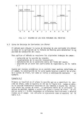Q
aguo móx 'mas
-
agu s medios
aguas mín imas
E F M A M J J A s o N o
FIG. 6.7 REGIMEN DE LOS RIOS PERUANOS DEL PACIFICO
6.3 Curva de Descarga de Corrientes sin Aforar
El método para dibujar la curva de descarga de una corriente sin aforar
se basa en la aplicación de la f6nnu1a de r~anning para determinar la ca
pacidad de conducción del cauce.
Para aplicar el método se requieren los siguientes trabajos de campo:
- selección de la sección de interés;
- levantamiento de la sección transversal;
- detenninación de la pendiente media del fondo del cauce;
- elección de un valor del coeficiente de rugosidad n, de la tabla
7.7
Cuando por razones economlcas no es posible tomar medidas detalladas en
el campo, la construcción de la curva puede hacerse a partir de un pla-
no a curvas de nivel, tal como se indica a continuación mediante un
ejemplo.
Ejemplo 6.2
Primero se localizó en el plano la sección que va a constituir la sec-
ción de aforo, como se muestra en (A) de la figura 6.8. Luego se obtu-
vo la sección transversal mostrada en (B) tomando a escala las distan-
cias entre las curvas de nivel. La pendiente media de la corriente se
obtuvo de medidas tomadas a escala del plano a curvas de nivel. Se eli
gió un valor n = 0.030, basándose en diferentes descripciones y observa
ciones en el campo. Los cálculos se ejecutaron como se muestra en la
tabla 6.2.
104
 