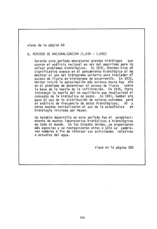 viene de la página 98
G. PERIODO DE RACIONALIZACION (1,930 - 1,950)
Durante este período emergieron grandes hidrólogos que
usaron el análisis racional en vez del empirismo para r~
solver problemas hidrológicos. En 1932, Sherman hizo un
significativo avance en el pensamiento hidrológico al d~
mostrar el uso del hidrograma unitario para trasladar el
exceSo de lluvia en hidrograma de escorrentía. En 1933,
Horton inició la aproximación más exitosa hasta hoy día
en el problema de determinar el exceso de lluvia sobre
la base de la teoría de la infiltración. En 1935, Theis
introdujo la teoría del no equilibrio que revolucionó el
concepto de la hidráulica de pozos. En 1941, Gumbel pro
puso el uso de la distribución de valores extremos para
el análisis de frecuencia de datos hidrológicos; él y
otros muchos revitalizaron el uso de la estadística en
hidrología iniciado por Hazen.
Un notable desarrollo en este período fue el estableci-
miento de muchos laboratorios hidráulicos e hidrológicos
en todo el mundo. En los Estados Unidos, se organizaron
más agencias y se reorganizaron otras o sólo se ~amb;a­
ron nombres a fin de reforzar sus actividades relativas
a estudios del agua.
sigue en la página 200
114
 