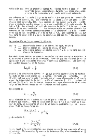 Condición III Que se présenta cuando ha llovido mucho o poco y han
ocurrido bajas temperaturas durante los cinco días ante-
riores a ]a tormenta, y el suelo está casí saturado.
Los números de la tabla 7.1 y de la tabla 7.2-A son para la condición
media de la cuenca, 11. Los números de la tabla 7.2-B son pa~a la con-
dición casi saturada, 111. Los números de las curvas para una condi-
ción precedente pueden convertirse a una condición diferent~ usando la
tabla 7.4. Por ejemplo, el cálculo dado en la tabla 7.3 da una curva
número 73 en una condición 11.. Por interpolación se pueden obtener los
números de las curvas .correspondientes a la condición I y a la condi-
ción III de las columnas 2 y 3 de la tabla 7.4. Los números de las cu~
vas para la condición I y para la condición 111 son 55 y 89, respectiv,ª-
mente.
Determinación de lá'escorrentía directa
Sea Q
P
S
escorrentía dir-ecta en lámina de agua, en pulg
precipitación en lámina de agua, en'pulg
diferencia potencial máxima entre P y Q, a la hor~ que co-
mienza la tormenta.
Por mediciones hechas en cuencas naturales se sabe que Qse aproxima a
P, mientras P aumenta en la tormenta. También que los valores (P-Q) se
aproximan a una constante mientras P continúa aumentando. Las cantida-
des pueden agruparse en la forma:
P-:Q = Q.
'S P (7.1 )
siendo S la diferencia máxima (P - Q) que podría ocurrir para la tormen-
ta dada en las condiciones de la cuenca. Durante una tormenta, el
(p - Q) real que ocurre está limitado por el agua almacenada en el suelo
o por la intensidad de la infiltración al aumentar P. El potencial
máximo (P - Q) o s, por lo tanto, depende del agua almacenada en el sue-
lo y de las intensidades de infiltración de una cuenca.
Despejando Q:
Q =
p2
P +' S
Esta ecuación es útil cuando
siempre que llueva. Para la
yor de cero, es necesario el
ción (7.1) se transforma en:
(P - la) - Q
=
S
y despejando Q:
(P • la)
2
Q =
p. la + S
(7.2)
existe la posibilidad de escurrimiento
condición en que Q= O a un valor de P ma-
uso de un núm,ero abstracto la. La ecua-
9
P - la
(7.3)
la es igual a la precipitación que ocurre antes de que comience el escu
rrimiento. FíSicamente, la consta de intercepción, almacenamiento e in
fi ltrac ión.
121
 