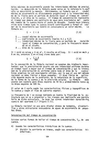 dales m~ximos de escorrentfa usando las intensidades máximas de precipi
tación. La deducción de la fórmula puede verse en la referencia "5; aqul.
sólo se descr;bir~ su manejo. B~sicamente, se formula que el caudal
m~ximo de escorrentía es directamente proporcional a la intensidad máxi
ma Qe la lluvia para un período de duración igual al tiempo de concen-
tración, y al área de la cuenca. El tiempp de concentración representa
el tiempo que demora una partícula de agua para trasladarse del. punto
más remoto de 1a cuénca hasta el punto de desagüe. Cuando haya tr~nsc.!!
rrido este tiempo toda la cuenca estará contribuyendo a formar el cau--
dal de la escorrentía que tendr~ en consecuencia un valor máximo. La
fórmula es:
Q = C i A (7.8)
Q caudal m~ximo de escorrentía
e coeficiente de ~scorrentía (tablas 4.1 y 4.2)
i intensidad máxima de la lluvia para un perfodo de duración
igual al tiempo de concefltración, y para la frecuencia desea-
da en el diseño.
A ... área de la cuenca.
Si i está en- m/seg y A en m
L , Q resulta en m
3iseg. Si i está.·"en rnm/h y
Aen Ha, entonces Qen m
3/seg viene dado pór:
C·i A
Q = 360 (7.9)
En la concepción de la fórmula racional se aceptan dos hipótesis impor-
tantes: que la precipitación ocurre con una intensidad uniforme durante
un tiempo igualo mayor que el tiempo de concentración y que la intensi
dad de la precipitación es uniforme sobre toda el área de la cuenca~
Estas premisas no son exact~ente válidas, por 10 que el uso del método
racional se debe limitar a á eas pequeñas. El área límite de aplica-
ción depende mucho de la pen iente, de la naturaleza de la superficie,
de la forma de la cuenca y de la precisión exigida. La fórmula debe
usarse con cautela pará áreas mayores de 50 Ha y probablemente nunca pa
ra áreas mayores de 500 Ha. . -
El valor de e varia según las características físjcas y topográficas de
la cuen~a y según el tipo de.cubierta vegetal.
La frecuencia de i se escoge teniendo en cuenta la finalidad de la es-
tructura que se va a proyectar y los riesgos que implicaría una posible
falla de dicha estructura. Se usan las curvas intensidad - duración-fre
cuencia del apartado 2.7 (figura 2.11).
La fórmula racional se usa para diseñar drenes de tormenta, alcantari-
llas y otras estructuras evacuadoras de aguas de eSforrentía de peque-
ñas áreas.
Determinación·de1 tiempo de concentración
Existen varias formas de hallar el tiempo de concen,traci.6n, Tc' de una
cuenca.
A) Usando las características hidráulicas de la cuenca.
12 Dividir la corriente en tramos, según sus características hi-
dráu1 i cas ;
124
 
