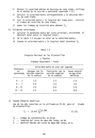 22 Obtener la capacidad máxima de descarga de cada tramo, utilizan
do el m~todo de la sección y pendiente (apartado 7.5); -
32 Calcular la velocidad media correspondiente a la descarga máxi-
ma, de cada tramo; "
42 Usar la velocidad media y la longitud del tramo para calcular
el tiempo de recorrido de cada tramo;
52 Sumar los tiempos de recorrido para obtener Tc'
B) Estimando velocidades
12 Calcular la pendiente media del curso principal, dividiendo el
desnivel total entre la longitud total;
22 De la tabla 7.5 "escoger un valor" de la velocidad media;
32 Usando la velocidad media y la longitud total encontrar Tc'
TABLA 7.5
Proyecto Racional de las Alcantarillas
y Puentes
Highway Department - Texas
Velocidad media en pies por segundo
Pendiente
en
porcentaje
Bosques (en la
por:ción superior
de 1a cuenca)
Pastizales (en la
porción superior
de la cuenca)
Cauce natural
no muy bien
definido
o - 3 1.0 1.5 1.0
4 - 7 2.0 3.0 3.0
8 - 11 3.0 4.0 5.0
12 - 15 3.5 4.5 8.0
C) Usando fórmulas empíricas.
Una de las más conocidas es la utilizada en EE.UU. para el
de alcantarillas~
Tc
L
H
..",
3
Tc = (O.871 LH )O.385 (7.10)
tiempo de concentración, en horas
longitud del curso de agua más largo, en km
desnivel máximo del curso de agua más largo, en m.
125
diseño
 