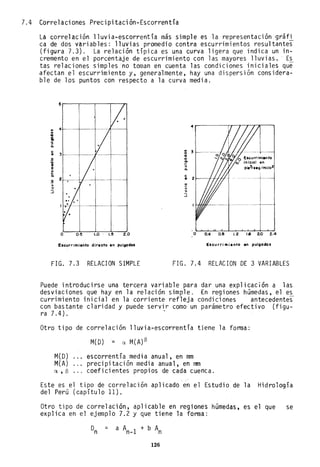 7.4 Correlaciones Precipitación-Escorrentía
La correlación lluvia-escorrentía más simple es la representación gráfi
ca de dos variables: lluvias promedio contra escurrimientos resultantes
(figura 7.3). La relación típica es una curva ligera que indica un in-
cremento en el porcentaje de escurrimiento con las mayores lluvias. Es
tas relaciones simples no toman en cuenta las condiciones iniciales que
afectan el escurrimiento y, generalmente, hay una dispersión considera-
ble de los puntos con respecto a la curva media.
4
..
o
...
8.
:;
Q.
.. 3
o
...
o o
:o !!
.. ."
e Q.
o
..
Q.
.2
> .~
." >
:J ."
::J
o 0·!5 1.0' 1.!5 2.0 o 0.4 0.8 1.2 1.8 2.0 2.4
Escurrimiento directo en PUIOOdo, E,currimiento en pulgoda,
FIG. 7.3 RELACION SIMPLE FIG. 7.4 RELACION DE 3 VARIABLES
Puede introducirse una tercera variable para dar una explicación a las
desviaciones que hay en la relación simple. En regiones húmedas, el es
currimiento inicial en la corriente refleja condiciones antecedentes
con bastante claridad y puede servir como un parámetro efectivo (figu-
ra 7.4). .
Otro tipo de correlación lluvia-escorrentía tjene la forma:
M(D) = a. M(A)S
M(D) escorrentía medi a anual, en mm
M(A) precipitación media anual, en mm
a. , S coefi ci entes propi os de cada cuenca.
Este es el tipo de correlación aplicado en el Estudio de la Hidrología
del Perú (capítulo 11).
Otro tipo de correlación, aplicable en regiones húmedas, es el que se
explica en el ejemplo 7.2 y que tiene la forma:
=
126
 