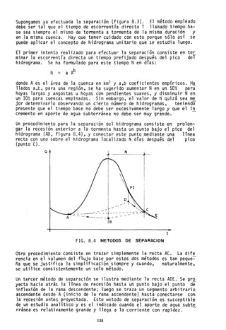 Supongamos ya efectuada la separación (figura 8.3). El método empleado
debe ser tal que el tiempo de escorrentía directa T llamado tiempo ba-
se sea siempre el mismo de tormenta a tormenta de la misma duración y
en la misma cuenca. Hay que tener cuidado con esto porque sólo así se
puede aplicar el concepto de hidrograma unitario que se estudia luego.
El primer intento realizado para efectuar la separación consiste en tey'
minar la escorrentía directa un tiempo prefijado después del pico del
hidrograma. Se ha formulado para este tiempo N en días:
N = a A
b
donde Aes el área de la cuenca en km2 y a,b coeficientes empíricos. Ha
llados a,b, para una región, se ha sugerido aumentar Nen un 50% para
hoyas 1argas y angos tas u hoyas con pendi entes SUaVE!S, y di smi nui r N en
un 10% para cuencas empinadas. Sin embargo, el valor de Nquizá sea me
jor determi narlo observando un cierto número de hi drogramás, teni endo
presente que el tiempo base no debe ser excesivamente largo y que el in
cremento en aporte de agua subterránea no debe ser muy grande. ~
Un procedimiento para la separación del hidrograma consiste en prolon~
gar la recesión anterior a la tormenta hasta un punto bajo el pico del
hidrograma (AB, figura 8.4), y conectar este punto mediante una línea
recta con uno sobre el hidrograma localizado N días después del pico
(punto C).
Q
I
I
""--~-I
" I I ~ ,
./ .
---- '-
- - - --------=- ------=--:::t.~ ---" ---=- ::- ~~
--- ..._--.._- ----
8
FlG. 8.4 METODOS DE SEPARACION
t
Otro procedimiento consiste en trazar simplemente la recta AC. La dife
rencia en el volumen del flujo base por estos dos métodos es tan peque~
ña que se justifica la simplificación siempre y cuando, naturalmente,
se utilice consistentemente un solo. método.
Un tercer método de separación se ilustra mediante la recta ADE. Se pro
yecta hacia atrás la línea de recesión hasta un punto bajo el punto de
inflexión de la rama descendente; l~ego se traza un segmento arbitrario
ascendente desde A (inicio de la rama ascenden"te) hasta conectarse con
la recesión antes proyectada. Este metodo de separación es susceptible
de un estudio analítico y es el indicado cuando el aporte de agua subte
rránea es relativamente grande y llega a la corriente con rapidez. -
135
 
