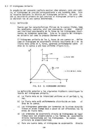 8.3 El Hidrograma Unitario
Es propósito del presente capítulo mostrar cómo obtener, para una cuen-
ca, el hidrog~ama de crecida correspondiente a una tormenta dada. Esto
se resuelve mediante la técnica del hidrograma unitario. Por esta ra-
zón se describirá p~imero en qué consiste el hidrograma unitario y como
se obtienen los de una cuenca determinada.
8.3.1 Definición
Puesto que las características físicas de la cuenca (forma, tam~
ño, pendiente, cubierta, etc) son constantes, se debe esperar
una similitud considerable en la forma de los hidrogramas resul-
tantes de tormentas parecidas. Esta es la esencia del hidrogra-
ma unitario tal como lo p~opuso Sherman en 1932.
El hidrograma unitario de las t~ horas. de una cuenca'se define
como el hidrograma de escorrentla directa resultante del cm de
lluvia neta caída en t1 horas, generada uniformemente sobre el
área de la cuenca a una tasa uniforme (figura 8.5).
Q
T
I cm
Vo =Icm
A
___ lluvia neto
- - H. U. de las tI horos
t
FIG. 8.5 EL HIDROGRAMA UNITARIO
La definición anterior y las siguientes hipótesis constituyen la
teoría del hidrograma unitario.
a) La lluvia neta es de intensidad uniforme en el período tI ho
ras.
b) La lluvia neta está uniformemente distribuida en toda el
área de la cuenca.
c) Los hid~ogramas generados por tormentas de la misma duración
tienen el mismo tiempo base a pesar de ser diferentes las lá
minas de lluvia neta.
d) Las ordenadas de escorrentía di recta de hidrogramas de 'j gua1
tiempo base son proporcionales a las láminas de escorrentía
directa representadas por los hidrogramas. Se conoce como
principio de proporcionalidad.
e) Para una cuenca dada. el hidrograma de escorrentía directa
136
 