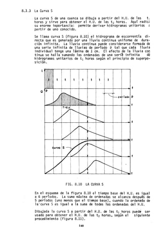 8.3.3 La Curva S
la curva S de una cuenca se dibuja a partir del H.U. de las t]
horas y sirve para obtener el H.U. de las t 2 horas. Aquí radicé
su enorme importancia: pennite derivar hjdrogramas unitarios é
partir de uno conocido.
Se llama curva S (figura 8.10) el hidrograma de escorrentía di-
recta que es generado por una lluvia continua uniforme de dura-
ción infinita. La lluvia continua puede considerarse formada de
una serie infinita de lluvias de período p tal que cada lluvia
individual tenga una lámina de 1 cm. El efecto de la lluvia con
tinua se halla sumando las ordenadas de una serie infinita de
hidrogramas unitarios de t l horas según el principio de superpo-
sición.
1 1
~~~__~__+-__+-__+-__+-__+-__+-__+-~t
Q P
par rodo P
~__~__~__+-__+-__+-__+-~~__+-__+-~t
FIG. 8.10 LA CURVA S
En el esquema de la figura 8.10 el tiempo base del H.U. es igual
a 6 periodos. La suma máxima de ordenadas se alcanza después de
5 períodos (uno menos que el tiempo base), cuando la ordenada de
la'curva S es igual a la suma de todas las ordenadas del H.U.
Dibujada la curva S a partir del H.U. de las tI horas puede ser
usado para obtener el H.U. de las t 2 horas, según el siguiente
procedimiento (figura 8.11).
140
 