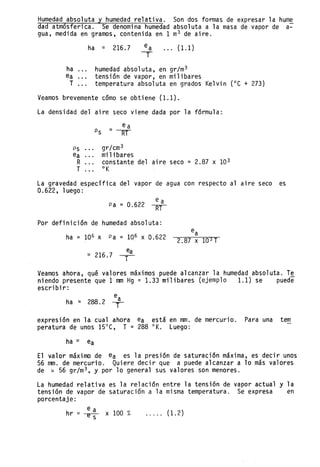 Humedad absoluta y humedad relativa. Son dos formas de expresar la hume
dad atmósferica. Se denomina humedad absoluta a la masa de vapor de a~
gua, medida en gramos, contenida en 1 m
3 de aire.
ha ::: 216.7 ea ... (1.1)
T
ha humedad absoluta, en gr/m3
ea tensión de vapor, en milibares
T temperatura absoluta en grados Ke1vin (OC + 273)
Veamos brevemente cómo se obtiene (1.1).
La densidad del aire seco viene dada por la fórmula:
Ps gr/cm3
ea milibares
R constante del aire seco = 2.87 x 103
T °K
La gravedad específica del vapor de agua con respecto al aire seco es
0.622, 1uego :
ea
Pa = 0.622 ~
Por definición de humedad absoluta:
ha = 106 x Pa = 106 x 0.622
::: 216.7 ;a
2.87 X 103 T
Veamos ahora, qué valores máximos puede alcanzar la humedad absoluta. T~
niendo presente que 1 mm Hg = 1.33 milibares (ejemplo 1.1) se puede
escribir:
ea
ha ::: 288.2 I
expresión en 1a- cual ahora ea está en mm. de mercurio. Para una tem
peratura de unos 15°C, T = 288 °K. Luego:
ha::: ea
El valor máximo de ea es la presión de saturación maXlma, es decir unos
56 mm. de mercurio. Quiere decir que a puede alcanzar a 10 más valores
de ::: 56 gr/m3 , y por 10 general sus valores son menores.
La humedad relativa es la relación entre la tensión de vapor actual y la
tensión de vapor de saturación ala misma temperatura. Se expresa en
porcentaje:
hr = e a x 100 %
---e-s (1. 2)
 