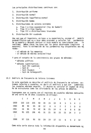 Las principales distribuciones continuas son:
1. Distribución unifonne
2. Distribución nonnal
3. Distribución logarítmico-normal
4. Distribución Gamma
5. Distribuciones de valores extremos
a. Tlpo 1 o tipo exponencial (ley de Gumbel)
b. Tipo 11 o tipo Cauchy
c. Tipo 111 o distribuciones truncadas
6. Distribución Chi cuadrado
Una vez que el ingeniero, en base a su experiencia, escoge el modelo
probabilístico que va a usar debe proceder a calcular los parámetros
de su modelo y después revisar si este modelo es consistente con la
realidad. Ambas cosas las hace con los datos observados (registro o
muestra). Para la estimación de los parámetros hay disponibles dos m~
todo.s:
- el método de los momentos
- el método de máxima verosimilitud
y para el estudio de la consistencia dos grupos de métodos:
* métodos gráficos
* métodos cuantitativos:
- test Chi cuadrado
- test W ,
- test Student
- test de Kolmogoroff.
10.3 Análisis de Frecuencia de Valores Extremos
En este apartado se describe el análisis de frecuencia de valores ex-
tremos referido a caudales, es decir el análisis a que son sometidos
los caudales máximos anuales. El objeto es calcular el caudal de dise
ño de estructuras como los aliviaderos de las presas de embalse.
Supongamos que se cuenta con el registro de caudales máximos mensuales
de una serie de 30 años (caudales en m3 jseg):
1959
1960
1961
1962
1988
E F M
102 110 205
80 90 85
16 96 74
95 125 196
97 116 91
A M J J A
40 20 15 10 8
30 12 8 6 2
42 36 25 14 6
45 31 21 16 15
50 28 19 12 11
S
5
2
8
15
6
O N
5 4
1 O
8 6
14 3
5 2
D
2
O
16
2
12
Como esta serie abarca toda la información disponible es denominada se
161
 
