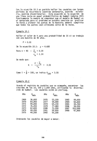 Con la ecuación 10.3 es posible hallar los caudales con largos
períodos de recurrencia (avenida centenaria, avenida milena-
ria, avenida diezmilenaria). Esta ecuación es la ecuación de
una línea recta en papel probabilístico de Gumbel (página 168).
Precisamente la manera de comprobar que el modelo de Gumbel es
el apropiado para el problema en estudio consiste en graficar
la recta y plotear los puntos de la muestra; deberá cumplirse
que todos los puntos caen alineados cerca de la recta.
Ejemplo 10.1
Hallar el valor de K para una probabilidad de 1% si se trabaja
con una muestra de 40 años.
P = 0.01
De la ecuación 10.1: y = 4.600
Para n = 40 ~ Yn = 0.54
CI
n
=1,14
De modo que:
y - y
K = n
= 3.55
CI
n
Como T 1 100, se indica K
100
= TY =
Ejemplo 10.2
= 3.55
Usando el registro de caudales que se acompaña, encontrar las
crecidas de los 10,100 Y1,000 años, utilizando la distribu-
ción de Gumbel. Los caudales están en pie3/seg.
Año Qmáx Año Qmáx Año Qmáx
1969 36,600 1976 53,100 1983 49,600
1970 69,900 1977 58,800 1984 58,600
1971 99,000 1978 64,100 1985 39,700
1972 76,200 1979 77,800 1986 38,200
1973 62,600 1980 71 ,200 1987 103,000
1974 44,200 1981 59,600 1988 4Z,900
1975 49,200 1982 55,100
Ordenando los caudales de mayor a menor:
165
 