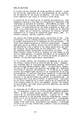 Toma de decisión
El estudio de las avenidas de largo período de retorno tiene
una aplicación importante en el funcionamiento de los vertede-
ros de demasías de las presas de embalse. Por esta razón el
breve comentario que sigue se refiere a estas obras.
La selección de la magnitud de la avenida de proyecto es algo
sumamente complejo y que debe ser encarado por ingenieros exp~
rimentados en estudios de avenidas. Básicamente se toman en
consideración los efectos derivados de un eventual fracaso de
la obra. La determinación de los daños probables no debe limi
tarse a las condiciones que existen en la época de la constru~
ción. Deben, por el contrario, evaluarse los futuros aprove-
chamientos en la llanura de inundación aguas abajo, como vi-
viendas, granjas, caminos, puentes y otros.
Las presas que forman grandes vasos, construidos en los ríos
principales, con un elevado potencial de escurrimiento, sin d~
da pueden considerarse en la categoría de muy peligrosas. En
estos casos deberá asumirse un criterio conservador, tomando
como base que no se podría tolerar una falla debido a la prob~
ble pérdida de vidas y debido a los daños potenciales que pue-
den alcanzar las proporciones de una catástrofe. En cambio,
las pequeñas presas construidas en corrientes aisladas en
áreas rurales, donde la falla ni amenaza la vida humana ni pro
duciría daños mayores, se pueden considerar en la categoría de
poco riesgo. En este caso, el criterio de diseño se puede es-
tablece~ en una base mucho menos conservadora.
En ios Estados Unidos, los vertederos de demasías de las gran-
des presas, cuando existe un gran peligro de vidas humanas,
son diseñados para la creciente más desfavorable posible lla-
mada creciente máxima probable (CMP). La experiencia demues-
tra que la OMP es mayor que aquellas que pueden ser obtenidas
utilizando el análisis de frecuencia. A la CMP no se le puede
asignar una probabilidad realista ni es susceptible de un estu
dio económico; el análisi~ debe estar basado en la decisión de
dar la másima protección. La Ct~P es muy grande y casl siempre
superior a las posibilidades de control; su consideración en
el estudio sólo sirve para eliminar la posibilidad adicional-
de una falla repentina en la presa; aparte de la protección de
vidas humanas puede ser útil, por ejemplo, colocar las plantas
de agua potable, así como otros servicios públicos, por encima
del nivel de la CMP.
La obtención de la CMP es un proceso largo, laborioso y costo-
so. Se determina a partir de la precipitación máxima probable
(PMP). La PMP se puede obtener a partir del análisis de pre-
cuencia de las precipitaciones máximas. A partir de la PMP
puede obtenerse la CMP mediante técnicas hidrológicas consis-
tentes en el uso de modelos lluvia-escorrentía e hidrogramas
unitarios. Se requiere mucha experiencia. Las condiciones ex
tremas serán condiciones antecedentes muy húmedas, hidrograma
unitario con pico muy pronunciado y embalse lleno al presentar
se la tormenta. -
173
 