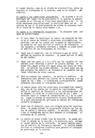 el caudal máximo, como en el diseño de alcantarillas, otras se
requiere el hidrograma de la avenida, como en el estudio del
tránsito.
En cuanto a las condiciones precedentes.- De acuerdo a la cli
mato10gía del lugar, ha de precisarse si la avenida se presen-
ta cuando en el río hay un flujo base apreciable o no. Si se
están manejando precipitaciones la precisión debe ser en el
sentido de que si la precipitación de diseño se presenta cuan-
do el suelo de la cuenca está hOmedo o no.
En cuanto a la información disponib1e.- Se presenta toda una
gama de posibilidades.
a) El caso ideal 10 constituye la cuenca con estación de afo-
ro en el punto de interés y estaciones pluviométricas re-
partidas, una de las cuales por 10 menos es registradora.
Se puede en tal caso aplicar el análisis de frecuencia a
los caudales y volúmenes extremos y también se puede hacer
el análisis de los hidrogramas de crecidas.
b) Igual que el anterior, con la diferencia que es corto el
período de registro de caudales. Se puede aplicar el méto
do del Grádex. .
c) Igual que los casos a) y b), sólo que los caudales no son
medidos sino inferidos a partir de valores medidos en el
mismo río, aguas arriba y/o aguas abajo del punto de inte-
rés. Se aplican los mismos métodos. Se hace notar que de
ben evitarse los análisis de frecuencia de caudales con va
lores inferidos de otras cuencas.
d) Sólo se conocen los caudales. Se aplica el análisis de
frecuencia para obtener los valores de la descarga y el vo
1umen de los T años. El hidrograma correspondiente puede
obtenerse aplicando el hidrograma básico.
e) La cuenca posee sólo las estaciones pluviométricas reparti
das, una de las cuales por 10 menos es registradora. Se
aplica el análisis de frecoencia a las precipitaciones pa-
ra obtener el valor de la precipitación de los T años y
duración igual al tiempo de concentración (Tc) de la cuen-
ca. Luego se estima la escorrentía directa correspondien-
te a esta precipitación aplicando el método del hidrograma
unitario triangular.
f) Igual que el anterior, pero sin ninguna estación registra-
dora. Se puede estimar la escorrentía directa con los da-
tos de suelos y cubierta vegetal .. Es posible, además, uti
1izar el hidrograma básico pay'a obtener el hidrograma a-
proximado de la avenida.
g) La cuenca no posee ningOn tipo de estación. Se puede uti-
lizar el método de la sección y la pendiente para estimar
el caudal máximo de la corriente. Se puede también reali-
zar un análisis de frecuencia regional. Es posible además
utilizar el hidrograma sintético para generar el hidrogra-
ma aproximado de la avenida.
177
 