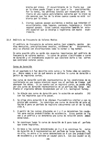 bierta por nieve. El escurrimiento de la lluvia que cae
ert la nieve puede llegar a ser igual a la precipitación.
Por 10 tanto, las pérdidas totales por retención para la
lluvia en una cuenca parcialmente cubierta por la nieve s~
rán menores que las de la misma cuenca cuando no está cu-
bierta por la nieve.
3. Ciertas cuehcas poseen accidentes o medios que tetardan el
escurrimiento, como lagunas, pantanos, hojarasca y tierra
vegetal porosa. Estas cuencas requieren tambiéh un estu-
dio especial que se encarga a ingenieros con mucha expe-
riencia.
10.4 Análisis de Frecuencia de Valores Medios
El análisis de frecuencia de valores medios (por ejemplo, gastos me-
dios ~ensuales, precipitaciones anua1es,vo1amenes de escorrentfa,
etc) se efectúa con distribuciones como la normal o lag normal.
-
En esta ocasión sólo se verán dos aspectos importantes del análisis de
frecuencia de valores medios: la curva de gastos clasificados o curva
de duración y el tratamiento especial que conviene darle a las series
que contienen valores ceros.
Curva de Duración~
En el apartado 6.5 fue descrita esta curva y la forma cómo se cohstru"
ye. Ahora vamos a ver de qué manera se obtiene la curva de duración a
partir de registros cortos.
Una curva de duración será más representativa de las condiciones de es
currimi ento en una cuenca mi entras mayor sea el período de tiempo que
abarquen los datos. Si se cuenta con un regi stro corto, se puede dib.H,.
jar una curva de duración representativa de un perfodo más largo me-
diante el siguiente método recomendade por el U.S. Geologica1 Survey.
1. Se dibuja ~na curva de duración para la estación en estudio (A)
con los registros que ella posee. .
2. Se elige otra estación B de régimen fluviométrico similar yco~ re
gistro más extenso. Se construye una curva de duración de esta es
tación B para un perfodo de registro concurrente con el de la esti
ción A. -
3. A partir de las curvas dibujadas en 1 y 2 se determinan los cauda"
les para varias probabilidades de excedencia. Estos puntos selle
van a un gráfico y se determina una curva de. relación entre ambas
estac iones.
4. Se construye luego la curva de duración de B para topo el período
que tiene registros.
5. En base a las curvas determinadas en 3 y 4 se construye la curva
de duración de A representativa del período de larga duración. Pa
ra ello, se entra a la curva determinada en 4 con una probabi1idaa
de excedencia y se obtiene un caudal para B. Con ese caudal se en
179
 