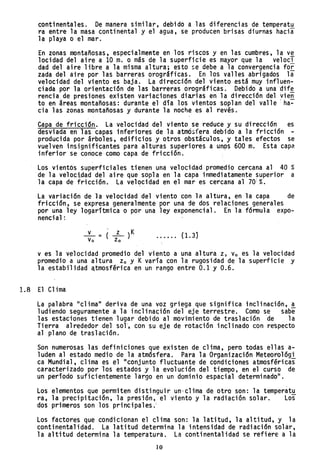 continentales. De manera similar, debido a las diferencias de temperatu
ra entre la masa continental y el agua, se producen brisas diurnas hacia
la playa o el mar.
En zonas montañosas, especialmente en los riscos y en las cumbres, la ve
locidad del aire a 10 m. o más de la superficie es mayor que la velocl
dad del aire libre a la misma altura; esto se debe a la convergencia foi
zada del aire por la~ barre~as orográficas. En los valles abrigados li
velocidad del viento es baja. La direccjón del viento está muy influen-
ciada por la orientación de las barreras orográficas. Debido a una dif~
rencia, de presiones existen variaciones diarias en la dirección del yie~
to en áreas montañosas: durante el día los vientos soplan del valle ha-
cia las zonas montañosas y durante la noche es al revés.
Capa de fricción. La velocidad del viento se reduce y su dirección es
desviada en las capas inferiores de la atmó::;fera debido a la fricción -
producida por árboles, edificios y otros obstáculos, y tales efectos se
vuelven insignif~cantes para alturas superiores a unps 600 m. Esta capa
inferior se conoce como capa de fricción. .
Los vientós superficiales tienen una velocidad promedio cercana al 40 %
de la velociAad del aire que sopla en la capa inmediatamente superior a
la capa de fricción. La vel~cidad en el mar es cercana al 70!%.
La variación de }a velocidad del viento con la altura, en la capa de
fricción, se expresa generalmente por una de dos relaciones generales
por una ley logarítmica o por una ley exponencial. En la fórmula expo-
nencial:
_v_ = ( _z_ )K
vo zo
(1. 3}
v es la v~locidad promedio del viento a una altura z, Vo es la velocidad
promedio a una altura Zo y Kvaría con la rugosidad de la superficie y
la estabilidad ~tmosférica en un rango entre 0.1 y 0.6.
1.8 El Clima
La palabra "clima" deriva de una voz griega que significa inclinación, a
ludiendo seguramente a la inclinación del eje terrestre. Como se sabe
las estaciones tienen lugar debido al movimiento de traslación de la
Ti erra al rededor del sol, con su eje de rotaci'ón incl inado con respecto
al plano de traslación.
Son numerosas las definiciones que existen de clima, pero todas ellas a-
luden al estado medio de la atmósfera. Para la Organización Meteorológ'i
ca Mundial, clima es el "conjunto fluctuante de condiciones atmosféricas
caracterizado por los estados y la evolución del tiempo, en el curso de
un período suficientemente largo en un dominio espacial determinado".
Los elementos que permiten distinguir un-clima de otro son: la temperat,!!
ra, la precipitación, la presión, el viento y la radiación solar. Los
dos primeros son los principales.'
Los factores que condicionan el clima son: la latitud, la altitud, y la
continentalidad. La latitud determina la intensidad de radiación solár,
la altitud determina la temperatura. La continentalidad se refiere a la
10
 