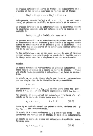 Un proceso estocástico (serie de tiempo) es estacionario en el
promedio si los valores esperados no varían con el tiempo:
Análogamente, cuando Var(Xt) = 0
2 , t = 1, 2, .•. es una cons-
tante, el proceso estocástlco es estacionario en la varianza.
Un proceso estocástico es estacionario en la covarianza cuando
la covarianza depende sólo del retardo Kpero no depende de la
posición t:
COV(Xt , xt _K) = Cov(K), sin importar t
Un proceso estocástico es estacionario de primer orden cuando
es estacionario en el promedio y estacionario de segundo orden
cuando es estacionario en el promedio y en la covarianza (se
hace notar que estacionario en la covarianza implica estacion!
rio en la varianza).
En las definiciones que se han dado, en vez de usar el término
proceso estocástico estacionario se puede decir también series
de tiempo estacionarias o simplemente series estacionarias.
Modelos
Un modelo matemático representando un proceso estocástico se
llama modelo estocástico o modelo de serie de tiempo. Tiene
una cierta forma matemática o estructura y un juego de paráme-
tros.
Un modelo de serie de tiempo simple podría estar representado
por una simple función de distribución de probabilidad.
f (x; e)
con parámetros e = {el' 82, ... } válidos p~ra todas las posi-
ciones t =1,2... Y sin ninguna dependencia entre xl' X2'
Por ejemplo, si x es normal con promedio u y varianza 0 2 , el
modelo de la serie de tiempo puede escribirse:
t = 1, 2 ... (JO.8)
donde Et es también normal con promedio cero, varianza uno y
El' E2, ••• son independientes.
El modelo 10.8 tiene parámetros u, o y desde que ellos son
c.onstantes (no varían con el tiempo) el modelo es estacionario.
Un modelo de serie' de tiempo con estructura dependiente puede
formarse como:
E =
t (10.9)
185
 