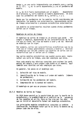 donde ~t es una serie independiente con promedio cero y varian
za (1 _~2). €t es la serie dependiente y ~ es el parámetro d~
modelo.
Si €t de 10.8 fuera representada por el modelo dependiente
10.9 entonces Xt sería también un modelo dependiente. En este
caso los parámetros del modelo de Xt serían u, a y ~.
Desde que los parámetros de los modelos recién considerados son
constantes los modelos son estacionarios, representando series
de tiempo estacionarias o procesos estocásticos estacionarios.
Los modelos no estacionarios resultan cuando dichos parámetros
varían con el tiempo.
Mode1aje de series de tiempo
El modelaje de series de tiempo es un proceso que puede ser
simple o complejo, dependiendo de las características de la se
rie que se tiene, del tipo de modelo a usar y de las técnicas
de mode1aje que se sigan.
Por ejemplo, series con características estadísticas que no va
rían con el tiempo generalmente conducen a modelos y técnicas
de mode1aje que son más simples que aquéllas de series con ca-
racterísticas que sí varían con el tiempo.
Hay varios modelos estocásticos que pueden usarse para repre-
sentar una serie de tiempo, unos más complejos que otros.
Para cada modelo hay técnicas conocidas para estimar los pará-
metros del modelo y para probar cuán bueno es el modelo; aquí
también unas técnicas son más complejas que otras.
En general, los pasos en el mode1aje son:
l. Selección del tipo de modelo.
2. Identificación de la fonna o el orden del modelo (número
de parámetros).
3. Estimación de los parámetros del modelo.
4. Comprobación de la bondad del modelo.
El mode1aje es por eso un proceso iterativo.
10.].2 Modelos de Series de Tiempo
En 1914 Hazen mostró ya la posibilidad de usar la teoría de la
estadística y la probabilidad eh el análisis de la secuencia
de los caudales en un r.ío.' Pero no fue sino por los años 60
que se inició el desarrollo formal del mode1aje estocástico.
Los principales modelos estocásticos conocidos se señalan a
continuación, haciéndose notar que no es única la manera de ex
presar cada 'uno de ellos.
186
 