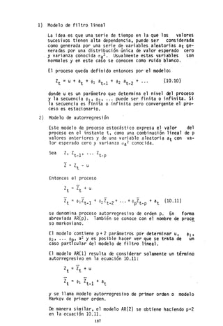 1) Modelo de filtro lineal
La idea es que una serie de tiempo en la que los valores
sucesivos tienen alta dependencia, puede ser considerada
como generada por una serie de variables aleatorias at ge-
neradas por una distribución única de valor esperado cero
y varianza conocida oa2 . Usualmente estas variables son
normales y en este caso se conocen como ruido blanco.
El proceso queda definido entonces por el modelo:
(10.10)
donde u es un parámetro que determina el nivel del proceso
y la secuencia ~l' ~2' ... puede ser finita o infinita. Si
la secuencia es finita o infinita pero convergente el pro-
ceso es estacionario.
2) Modelo de autorregresión
Este modelo de proceso estocástico ~xpresa el valor del
proceso en el instante t, como una combinación lineal de p
valores anteriores y de una variable aleatoria at con va-
lor esperado cero y varianza oa2 conocida.
Sea Z, Zt_l' Zt_p
Z = lt - u
Entonces el proceso
--
Zt = ~ 1 Zt_l + <P2 Zt_2 + ... + <PpZt_p + at (l0.11)
se denomina proceso autorregresivo de orden p. En forma
abreviada AR(p). También se conoce con el nombre de proc!
so ma rkovi ano.
El modelo contiene p+ 2 parámetros por determinar u, tPl'
<P2' ••• <P~, a2 y es posible hacer ver que se tfata de un
caso partlcular del modelo de filtro lineal.
El modelo AR(1) resulta de considerar solamente un término
autorregresivo en la ecuación 10.11:
y se llama modelo autorregresivo de primer orden o modelo
Markov de primer orden.
De manera similar, el modelo AR(2) se obtiene haciendo p=2
en la ecuación 10.11.
187
 