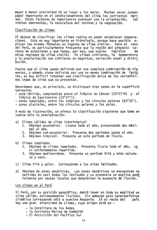 mayor o menor proximidad de un lugar a los mares. Muchas veces juegan
papel importante en el condicionamiento del clima las corrientes mari
nas. Otros factores de importancia eventual son la orientación, los
vientos dominantes, la naturaleza del terreno y la vegetación.
Clasificación de climas
El objeto de clasificar los climas radica en poder establecer compara-
ciones. Esto es muy importante en Hidrología, porque hace posible a-
plicar las mismas fórmulas en lugares de clima similar. Para el caso
del Perú, es particularmente frecuente que la región del proyecto ca-
rezca de estaciones y que tenga, por eso, que usarse, registro de
otras regiones de clima similar. En climas similares, la temperatura
y la precipitación son similares en magnitud, variación anual y distri
bución.
Puesto que el clima queda definido por una compleja combinación de el~
mentos, y además viene definido por una no menos combinación de facto
res, es muy difícil intentar una clasificación única de los variadísi~
mos t~ de clima que se presentan.
Recordemos que, en principio, se distinguen tres zonas en la superficie
terrestre:
- zona tórrida, comprendida entre el Trópico de Cáncer (23°27 I
N) y el
Trópico de Capricornio (23°27 I
S).
- zonas templadas, entre los trópicos y los círculos polares (63°33 1
).
- zonas glaciales, en~re los círculos polares y los polos.
Amodo de ilustración¡, se ofrece la clasificación siguiente que toma en
cuenta sólo la precip1tación:
a) Climas cálidos de clima intertropical
1. Régimen ecuatorial. Llueve todo el año, presentando dos máxi-
mos al año.
2. Régimen sub-ecuatorial. Presenta dos períodos secos al año.
3. Régimen tropical. Presenta un solo período de lluvia.
b) Climas templados
1. Régimen de climas templados. Presenta lluvia todo el año, ca
si uniformemente repartida.
2. Régimen mediterráneo. Presenta un período fríó y otro caluro-
so y seco.
c) Clima frío y polar. Corresponde a las altas latitudes.
d) Régimen de zonas desérticas. Las zonas desérticas se encuentran re
partidas en casi todas las latitudes y su presencia se explica gene
ralmente por causas locales que determinan la ausencia de lluvias.-
Los climas en el Perú
El Perú, por su posición geográfica, debió tener en toda su amplitud un
clima cálido, extremadamente lluvioso. Sin embargo esta característica
climática corresponde sólo a nuestra Amazonía. En el resto del país
hay una gran diversidad de climas, cuyo origen está en :
- la Cordillera de los Andes
- la Corriente Marina de Humboldt
- El Anticiclón del Pacífico Sur
11
 