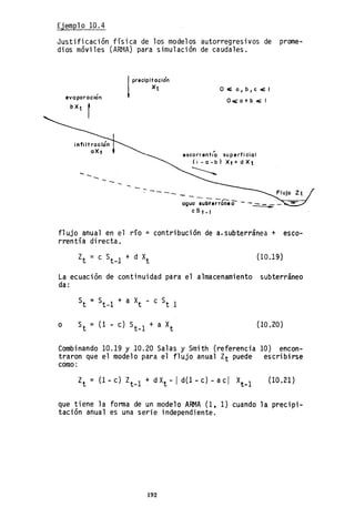 Ejemplo 10.4
Justificación física de los modelos autorregresivos de prome-
dios móviles (ARf~A) para simulación de caudales.
evo poroción
b Xt r
1
precipitación
Xt
- ---
O.c;.o,b,c~1
O",o+b.,,¡;:1
escorrenti'o superficial
(I-a-b) XtcdXt
- - - -,..---
aguo 8ubterraneo -
c S t-I
flujo anual en el río = contribución de a.subterránea + esco-
rrentía directa.
(10.19)
La ecuación de continuidad para el almacenamiento subterráneo
da:
o (10.20)
Combinando 10.19 Y 10.20 Salas y Smith (referencia 10) encon-
traron que el modelo para el flujo anual Zt puede escribirse
como:
Zt = (1-c) Zt_1 + dXt -/ d(l-c) -ac/ X
t
_1 (10.21 )
que tiene la forma de un modelo ARMA (1, 1) cuando la precipi-
tación anual es una serie independiente.
192
 