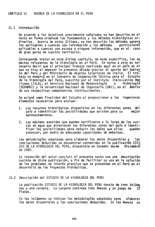 CAPITULO 11 ACERCA DE LA HIDROLOGIA EN EL PERU
11.1 Introducción
De acuerdo a los objeti vos previ amente seña1ados se han descri too en el
texto en forma ordenada los fundamentos y los métodos hidrológicos or-
dinarios. Acerca de estos últimos, se han descrito los métodos gener~
les aplicables"a cuencas con información y los métodos particulares
aplicables a cuencas con escasa o ningena información, que es el caso
de" gran parte de nuestro territorio.
Corresponde tratar en este último capítulo, de modo especifico, los a~
pectos relevantes de la Hidrología en el Perú. En torno a esto es ne-
cesario decir que el principal trabajo realizado aquí en el país es el
que se hizo al empezar la presente década gracias al aporte del Gobier.
no del Perú y del Ministerio de Asuntos Exteriores de Italia. El tra-
bajo se enmarcó en el Convenio de Cooperación Técnica para el Estudio
de la Hidrología del Perú, suscrito por el Instituto Italo-Latino Am~
ricano (lILA), el Servicio Nacional de Meteorología e Hidrología
(SENAMHI) y la Universidad NaCional de Ingenierfa (UNI), en el . ámbito
de sus respectivas competencias institucionales.
Se asignó como finalidad del Estudio el proporcionar a los ingenieros
elementos necesarios para evaluar:
1. Los recursos hidrológicos disponibles en las diferentes zonas del
país e identificar las posibilidades que existen para su mejor
aprovechamiento.
2. Las máximas avenidas que pueden verificarse a lo largo de los cur-
sos de agua que atraviesan las diferentes zonas del país e identi-
ficar las posibilidades para reducir los daños que ellas pueden
provocar, por medio de adecuadas capacidades de embalses.
Las metodologías adoptadas para elaborar los datos disponibles y las
conclusiones deducidas se encuentran contenidas en la publicación ESTU
DIO DE LA HIDROLOGIA DEL PERU, disponible en Senarnhi desde Diciembre
de 1982.
Es intención del autor concluir el presente texto con una descripción
sucinta de dicha publicación, a fin de facilitar su uso en la solución
de los problemas de interés practico que se presentan en e1 Perú en el
desarrollo de los Proyectos Hidráulicos.
11.2 Descripción del ESTUDIO DE LA HIDROLOGIA DEL PERU
La publicación ESTUDIO DE LA HIDROLOGIA DEL PERU consta de tres Vo1úme
nes y una carpeta. La carpeta contiene tres Anexos y un juego de 10
Planos.
En los Volúmenes se indican las metodologías adoptadas para elaborar
los datos disponibles y las conclusiones deducidas. En los Anexos se
193
 