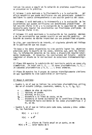indican los pasos a seguir en la solución de problemas especificas qUE
se presentan en la prictica.
El Volumen 1 está dedicado a la Pluviometria y a la evaluación del
aflujo meteóri cóque púede verifi carse con una determi nada probabil i-
dad sobre la cuenca cor~espondiente a una sección genérica del cauce.
El Volumen II está dedicado a la Hidrometría y a la evaluación de las
escorrentías que pueden verificarse con determinada probabilidad en
tal sección (Parte II:A) y a la evaluación de la capacidad de embalse
necesaria para regular las escorrentías con finalidades prefijadas de
utilización (Parte II:B).
El Volumen 111 está destinado a la evaluación de los caudales máximos
y de las escorrentías que pueden ocurrir en una sección genérica en
ocación de eventos de máxima intensidad con una probabilidad asignada,
Se cita, por considerarlo de interés, el siguiente párrafo del Prólogo
de la publicación que nos ocupa:
"En base a los datos disponibles ha sido posible lograr los objetivos
previstos para la mayoría de las zonas, mientras que, para las restan-
tes, la información obtenida de·10s datos a disposición resultó total-
mente inadecuada. Al respecto, las conclusiones del Estudio permite
completar el diseño de la red nacional de estaciones hidrometeoro1ógi-
cas ".
El Plano lOA muestra la subdivisión del territorio patrio en zonas p1u
viornétricas. En total son 1, 2, ... 10 zonas pluviométricas; 1, 2, ..~
16 subzonas pluviométricas y A, B, .,. L áreas anómalas.
El Plano 28 muestra los 8 grupos de cuencas hidrológicamente similares
en que igualmente ha sido subdividido el territorio.
El Anexo A contiene:
- Cuadro 1, en ~l qu~ se indican las estaciones pluviométricas utiliza
das en eles tudio (códi go, cuadrante, nombre, n, cp, Y, Oro, Oc). -
número de años de registro
latitud, en grados
altitud, en m.s.n.m.
distancia a la línea de costa, en km
distancia al borde occidental de la cordillera (línea de de
limitación hacia occidente de las zonas pluviométricas 3 y
4), en km.
- Cuadro 2, en el que se indica para cada zona, subzona y área anóma-
la, las funciones:
M(h) = a + b Z
Y{h) = m M
n
h
M{h) _ M
altura .de lluvia anual en un punto, en mm
valor medio de h
194
 