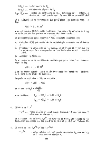 M(On)
o ( Dn )
valor medio de 0n
desviación típica de Dn
°nl' °n2 límites de confianza de Dn' Extremos del intervalo
dentro del cual puede caer 0n con 95% de probabilidad.
, ,
En el Estudio se ha verificado que par~.todas las cuencas rige la
ley: "
t1( O) = a •
y en el cuadro .II: 5-5 es tán i ndi cados los pares de valores a, (3 p!
ra cada uno de los grupos de cuencas de] territorio.
I
El procedimiento para encontrar M(D) consiste entonces en:
a. Calcular M(A) por medio de la metodología expuesta en el Anexo
A.
b. Precisar la ubicación de la cuenca en el Plano 2B y ver qué va
lores de a, S le corresponden de los indicados en el cuadro
11:5-5.
c. Aplicar la fórmula.
En el estudio se ha verificado también que para todas las cuencas
rige la 1ey:
y(O) = T. M(O)~
y e~ el mismo cuadro 11:5-5 están indicados los pares de valores
T, o pa ra cada grupo de cuencas.
Después de calcular y(D), se escribe:
se asume
0(0) = y(D) . M(D)
= 0(0)
in
y se obtiene: Dnl = M(Dn) - 1.96 o(Dn)
D
n2 = M(Dn) + 1.96 o(Dn)
4. Cálculo de T,rD
O , ,
T,r ... valor mlnimo al cual puede descender Ouna vez cada 'T
años con un riesgo r.
Se calculan los valores T,rD, en función de M(D), utilizando la in
formación contenida en los cuadros Il:8-1 al 1I:8~8 del Volumen Ir:
5. Cálculo de los T,rDn y los T,rDm,n
valor mínimo al cual puede descender 0n una vez ca
da T años con un riesgo r.
198
 