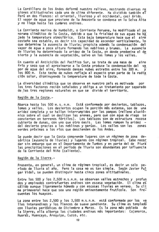 La Cordillera de los Andes deformó nuestro relieve, mostrando diversas re
giones altitudinales cada una de clima diferente. Ha dividido también el
Perú en dos flancos: el oriental, lluvioso y el occidental, casi árido.
El vapor de agua que proviene de la Amazonía se condensa en la Selva Alta
y no llega hasta las cumbres andinas.
La Corriente marina de Humboldt, o Corriente Peruana, ha modificado el pa
norama climático de la Costa, debido a que la frialdad de sus aguas ha ba
jado la temperatura atmosférica. Esta baja temperatura hace que el aire
costeño sea estable, es decir sin capacidad de ascender verticalmente, lo
que determina la ausencia de lluvia;'propicia además la condensación del
vapor de agua a poca altura formando las neblinas y brumas. La ausencia
de lluvias ha determinado la aridez de la Costa, en donde predomina el de
sierto y la ausencia de vegetación, salvo en las lomas y los valles. -
En cuanto al Anticiclón del Pacífico Sur, se trata de una masa de aire
frío y seco que al aproximarse a la Costa produce la condensación del va
por de agua del aire, formando densas nubes estratos entre los 300 m. y
los 800 m. Este techo de nubes refleja al espacio gran parte de la radia
ción solar, disminuyendo la temperatura de toda la Costa.
La diversidad climática que se observa en nuestro país es motivada por
los tres factores recién señalados y obliga a un tratamiento por separado
de)las tres regiones naturales en que se divide el territorio.
Región de la Costa.-
Abarca hasta los 500 m. s. n.m. Está conformada por desiertos, tablazos,
lomas y valles. Los desiertos ocupan la porción más extensa, son de una
aridez completa y se hallan interrumpidos por las pampas (relleno aluvió-
nico sobre el cual se deslizan las arenas, pero que con agua de riego se
convierten en terrenos fértiles). Los tablazos son de estructura rocosa
cubierta de dunas, con uno que otro oasis. Las lomas rompen la aridez -
del desierto gracias a las neblinas y garúas. Los valles son las zonas
verdes próximas a los ríos qu~ descienden de los Andes.
Se puede decir que la Costa comprende lugares con un régimen de zona de-
sértica (ausencia de lluvias) y lugares con régimen tropical. Cabe recor
dar sin embargo que en el Departamento de Tumbes y en parte del de Piura
las precipitaciones en el período de lluvia son abundantes por influencia
de la Corriente del Niño (caliente).
Región de la Sierra.-
Presenta, en general, un clima de reglmen tropical, es decir un solo pe-
riodo de lluvia al año. Pero la cosa no es tan simple. Según Javier Pul
gar Vidal, se pueden distinguir hasta cinco zonas a1titudinales.
Entre los 500 y los 2,500 m.s.n.m.se observan valles estrechos y profun
dos y empinados contrafuertes andinos con escasa vegetación. El clima es
cálido aunque ligeramente húmedo y con escasas lluvias en verano. Su cll
ma primaveral hace que sea una región eminentemente frutico1a. Son fre-
cuentes los huaycos.
La zona entre los 2,500 y los 3,500 m.s.n.m. está conformada por los va
11es interandinos y los flancos de suave pendiente. Su clima es templado
con lluvias periódicas de Diciembre a Marzo. Es la zona más poblada de
la Sierra; ella alberga las ciudades andinas más importantes: Cajamarca,
Huaraz, Huancayo, Arequipa, Cuzco, etc.
12
 