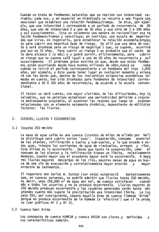 Cuando se trata de fenómenos naturales que se repiten con intensidad va-
riable, cada vez, y en especial en Hidrología se recurre a una figura con
venciona1 que establece una relación fenómeno/tiempo. Se dice, por ejem:-
p10, que una intensidad 1 corresponde a un período de recurrencia de 20
años, que uno de intensidad 2 a uno de 50 años y que otro de 3 a 100 años
y así sucesivamente. Esta. es solamente una manera de racionalizar esa re
lación fenómeno/tiempo y constituye, en realidad, una escala de magnitu:-
des que sirve, en i"ngeniería, para establecer la relación economía/proyec
to para cubrir una magnitud dada de riesgo. De allí que una obra de cos:-
to n será diseñada para un riesgo de magnitud 1 que, se supone, ocurrirá
una-vez en 25 años. Para cubrir un riesgo 2 es probable que el costo de
la obra alcance 2 (o más) n y podrá servir, eficientemente, para cubrir
un riesgo que se supone será igual a uno de 50 años de recurrencia y así
sucesivamente. El problema grave estriba en que, desde que estos fenóme-
nos están ocurriendo desde hace muchos millones de años, nunca se sabe
cuándo se inició el período correspondiente a un fenómeno del tipo 1,000
años, por ejemplo, y éste puede tener lugar en cualquier momento y arrasa
rá con las obras que, dentro de las ineludibles exigencias económicas to-=-
madas en cuenta, han sido diseñadas para fenómenos de intensidad corres-
pondiente a 50 ó 100 años de recurrencia, de acuerdo a la escala conven-
cional.
El lector se dará cuenta, con mayor claridad, de las dificultades, hoy in
salvables, que no permiten establecer una periodicidad definida o siquie:-
ra medianamente aceptable, al examinar las razones que luego se exponen
relacionadas con un elemento netamente dinámico, dependiente de múltiples
factores: las lluvias.
2. CUENCAS, LLUVIAS Y ESCORRENTIAS
2.1 Isoyeta 250 mm/año
La masa de agua caída en una cuenca (cientos de miles de m3/año por km 2 )
se distribuye para cubrir varios IUSOS
I
• Evaporación, consumo esencial
de las plantas, infiltración a suelos y sub-suelos, y lo que excede a es-
tos usos, integra las corrientes de agua de riachuelos, arroyos y ríos.
Esta última es 1a escorrentía. Desde que tanto la evaporaciÓn, como el
consumo de las plantas y la infiltración tienen un límite, relativamente
modesto, cuanto mayor sea el excedente mayor será la escorrentía. A mayo
res lluvias mayores descargas de los ríos, mayores masas de agua en bus~
ca de una vía de evacuación y correlativamente mayor erosión y mayor
arrastre de sedimentos.
El ingeniero don Carlos W. Sutton (ver nota) estableció tentativamente
que, en cuencas peruanas, se podría admitir que lluvias hasta 250 mm/año,
es decir, unos 250,000 m3 de agua por km2 , de cuenca satisfacen cuando
más a todos los usuarios y no se produce escorrentía. Lluvias mayores de
250 mm/año producen escorrentía y los caudales generados serán tanto más
grandes cuanto más supere la precipitación esa intensidad límite. La iso
yeta 250, por consiguiente, separa aquella área de cuenca llamada 'áridaT
porque no produce escorrentía de la húmeda (o 'efectiva ' ) que sí la produ
ce (ver gráficos N2 2 Y N2 3). -
2.2 Cuenca Semi Arida
Los conceptos de cuenca HUMEDA y cuenca ARIDA son claros y definidos y
sus características también.
205
 