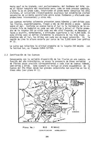 Hasta aquí se ha tratado, casi exclusivamente, del fenómeno del Niño co-
mo el factor tangible más resaltante pero, como en todo proceso complejo,
y éste lo es en grado sumo, intervienen en grado menos conspicuo los anti
ciclones, el vulcanismo (investigadores acuciosos han establecido ciertas
secuencias de evidente paralelismo entre estos fenómenos y efectuado com-
probaciones interesantes) y otros más.
Las cuencas norteñas solamente presentan zonas húmedas y semi-áridas pues
las lluvias, esporádicamente. llegan a más de 250 mm/año a pocos metros
sobre el mar. Confonne se avanza hacia el Sur (y la incidencia de la co-
rriente fría de Humboldt es cada vez más nítida y única) el límite prome-
dio de la isoyeta 250 se sitúa cada vez más alto llegando, en Moquegua y
Tacna a ocurrir, normalmente, a altitudes superiores a los 4,000 msnm. En
este último caso se define claramente la presencia de los tres tipos y,
mientras más al Sur, las áridas son cada vez de mayor extensión. En la
región de Lima la altura estaría por cerca de los 2,000 msnm (ver gráfico
N~ 3).
La curva que relaciona la altitud promedia de la isoyeta 250 mm/año con
la latitud Sur, es llamada CURVA SUTTON.
2.3 Zonificación de las Cuencas
Consecuente con la variable disposición de las lluvias en una cuenca, en
función del año hidrológico, se acusa la presencia de áreas variables y
de límites pocos precisos correspondientes a cada tipo de cuenca: húmeda,
semi-árida y árida. Como ejemplo se incluye un plano esquemático de la
Cuenca del Río Rímac donde tan grandes catástrofes han ocurrido en los úl
timos años (ver plano N~ 1).
Plano No. I RIO
IItCUEHC.t. OIL .110 C_V LEVEN DA
•• , ..1) . _ VIOVIT ...
RI MAC
- - 11101 VeualAO Al
--- LIMITI DE CIIHC.t.S
.•', - CulYAS DE "'VIL
'; ---DIVOIICIO
1oI0ll0COI:H.
(ZDNIF"ICACIDN HIDROLOGICA,
208
 