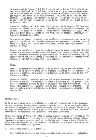 La cuenca húmeda "normal" del Río Rímac es del orden de 1,245 km2 , es de-
cir, corresponde al 36.7% del área total y en ella se generan masas anua-
les de escorrentía del orden de 900 millones de m3/año, o sea con descar-
gas mayores del orden de 85 m
3 /s promedio. (Hay más de 55 años de esta-
dísticas). Las zonas semi-áridas con 925 km2 (27.3% del total) y la arl-
da con 1,220 km2 (36%) ocupan el resto de los 3,890 km2 del total de cuen
ca hasta el mar. -
Cuando el fenómeno del Niño hace sentir su acción la isoyeta 250 descien-
de hasta el límite inferior de la semi-árida y se produce escorrentía en
un área 175% mayor de lo normal. Puede rendir, entonces,casi 1,500 MMC/
año y producir caudales hasta de 500 m
3 /s. (No se dispone, todavía,de ci-
fras estadísticas de 1983).
Si bien estas cifras, promedio, son explícitas y espectaculares, no refle
jan la situación de los caudales generados en quebradas laterales usual~
mente sin agua y que, de un momento a otro, pueden descargar decenas y
ci entos de m
3 /s.
Como estos caudales extremos se producen luego de varios años (el 70% der
tiempo ocurren escorrentías normales) arrastran consigo grandes cantida-
des de sedimentos generados y depositados en los años intermedios, por in
temperismo en las áreas yermas y desnudas de las inclinadas laderas cord,
lleranas: son los huaycos, llocllas y yapanas.
Notas:
Como la extensión de este artículo es ya excesiva, en proxlmo nUmero se
tratará de la relación entre estos procesos naturales de la fisiografía,
ecología y geología ~ra sugerir planteamientos de soluciones de los per-
tinentes problemas.
CARLOS W. SUTTON, ingeniero peruano (de origen americano) que inició en
el Perú la era de la hidrología aplicada a proyectos de irrigación. Ge-
nial e incansable partió de cero y ha dejado una rica herencia en esta
tecnología específica. Durante casi 40 años estudió la hidrología en
nuestro país y estableció las bases de todos los proyectos peruanos de
irrigación.
SEGUNDA PARTE
En la primera parte de este artículo se trató del fenómeno del Niño, brevemen-
te, sus secuelas: inundaciones, huaycos, yapanas, etc. No es necesario abun-
dar sobre su peligrosidad y cuantía de daños, actuales y su proyección al fut~
ro, cuya gravedad es manifiesta y por ello se hará, en este artículo, sucintos
comentarios relacionados con soluciones para estos problemas.
Parece oportuno, al tratar de pstos asuntos, exponer algunas reflexiones de im
portancia indudable pl s, si bien se refieren al comportamiento humano (acen~
tuadamente peruano, en este caso) su incidencia para llevar a buen término las
soluciones pertinentes, es contundente. En efecto, para lograr resultados es
necesario considerar lo siguiente:
1) Decisiones inmediatas y defir:~u~
Los fenómenos naturales que producen estos problemas exigen soluciones
2lJJ
 