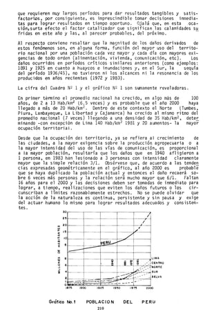 que requieren muy largos períodos para dar resultados tangibles y satis-
factoriDs, por consiguiente, es imprescindible tomar decisiones inmedia-
tas para lograr resultados en tiempo oportuno. Ojalá que, en esta ,oca-
sión,surta efecto el factor catalizador que significan las calamidades su
fridas en este año y las, al parecer probables, del próximo.
Al respecto conviene resaltar que la magnitud de los daños derivados de
estos fenómenos son, en alguna forma, función del mayor uso del territo-
rio nacional por una población cada vez mayor y cada día con mayores exi-
gencias de todo orden (alimentación, vivienda, comunicación, etc). Los
daños ocurridos en periodos criticos similares anteriores (como ejemplos:
1891 y 1925 en cuanto a huaycos e inundaciones y, en el Sur, la sequia
del periodo 1936/45), no tuvieron ni los alcances ni la resonancia de los
producidos en años recientes (1972 y 1983).
La cifra del Cuadro N2 1 Y el gráfico N2 1 son sumamente reveladoras.
En primer término el promedio nacional ha crecido, en algo más de 100
años, de 2 a 13 Hab/km2 (6.5 veces) y es probable que el año 2000 haya
llegado a más de 20 Hab/km2 . Dentro de este contexto el Norte (Tumbes,
Piura, Lambayeque, La Libertad y Cajamarca) ha crecido al mismo ritmo del
promedio nacional (7 veces) llegando a una densidad de 35 Hab/km2 , deter
minando -con excepción de Lima 140 Hab/km2 1981 y 20 aumentos- la mayor
ocupación territorial.
Desde que la ocupación del territorio, ya se refiera al crecimiento de
las ciudades, a la mayor exigencia sobre la producción agropecuaria o a
la mayor intensidad dei uso de las vías de comunicación, es proporcional
a la mayor población, resultaría que los daños que en 1940 afligieron a
1 persona, en 1983 han lesionado a 3 personas con intensidad claramente
mayor que la simple relación 3/1. Obsérvese que, de acuerdo a las tenden
cias expresadas geométricamente en el gráfico, al año 2000 es probable
que se haya duplicado la población actual y entonces el daño recaerá so-
bre 6 veces más personas y la relación será mucho mayor que 6/1. Faltan
16 años para el 2000 y las decisiones deben ser tomadas de inmediato para
lograr, a tiempo, realizaciones que eviten los daños futuros o los cir-
cunscriban a limites razonablemente estrechos. No se puede olvidar que
la acción de la naturaleza es continua, persistente y sin pausa y eXlge
del actuar humano 10 mismo para lograr resultados adecuados y consisten-
tes.
U)
""
lo-
z
<t
!:
en
<t
%
""
o
U)
""
z
o
..J
..J
i
30
25
20
15
10
5
8
6
4
2
1
O
, . -
r----------- ,
1----
- - -
- - , . - ~-
~~- c---.,
~-~.:-- -
/
1/
c---- ",'
/
PE~
.....-
~--
_i ~
co /
- 01 ~ / /
~<//
/ /
- / /
~~ ---- /-
.- f.---- ,-
~ ...... , - "
-
r- - -- -
LIMA
CENTRO
NORTE
SUR
SELVA
1875 1900 1925 1950 1975 2000
Gráfico No. 1 POBLACION
210
DEL PERU
 