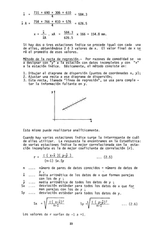 -
x =
XA=
731 + 690 + 306 + 610
4
754 + 766 + 410 + 576
4
-
= 584.3
:;: 626.5
x = ~ xA = 584.3 x 166 = 154.8 mm.
xA 626.5
Si hay dos o tres estaciones índice se procede igual con cada una
de ellas, obteniéndose 2 ó 3 valores de x. El valor final de x se
rá el promedio de esos valores.
Método de la recta de regresión.- Por razones de comodidad se va
a designar con "y" a la estación con datos incompletos y con "x"
a la estación índice. Básicamente, el método consiste en:
1. Dibujar el diagrama de dispersión (puntos de coordenadas x, y);
2. Ajustar una recta a ese diagrama de dispersión;
3. Esta recta, llamada "línea de regresión", se usa para comple-
tar la información faltante en y.
y
/
'
, ,
••• 0.
x
Esto mismo puede realizarse analíticamente.
Cuando hay varias estaciones índice surge la interrogante de cuál
de ellas utilizar. La respuesta la encontramos en la Estadística:
de varias estaciones índice la mejor correlacionada con la esta-
ción incompleta es la de mejor coeficiente de correlación (r).
n
-
x
-
y
Sx
Sy
r =
L ( x-x )(y-y)
(n-1) Sx. Sy
(2.5)
número de pares de datos conocidos = número de datos de
y ,
media aritmética de los datos de x que forman parejas
con los de y ;
media aritmética de todos los datos de y
desviación estándar para todos los datos de x que for
man parejas con los de y ,
desviación estándar para todos los datos de y.
Sx =~
V~
Sy =" L ( y_y)2
V n-l
... (2.6)
Los valores de r varían de -1 a +1.
23
 