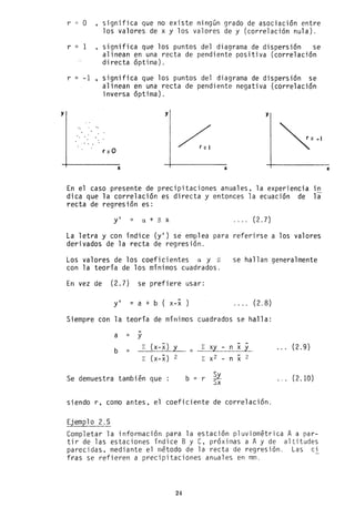 y
r = o significa que no existe ningún grado de asociación entre
los valores de x y los valores de y (correlación nula).
r = 1 ,significa que los puntos del diagrama de dispersión se
alinean en una recta de pendiente positiva (correlación
directa óptima).
r = -1 , significa que los puntos del diagrama de dispersión se
alinean en una recta de pendiente negativa (correlación
inversa óptima).
y y
...
r =O
x le
En el caso presente de precipitaciones anuales, la experiencia in
dica que la correlación es directa y entonces la ecuación de la
recta de regresión es:
yl = el + S X . . .. (2.7)
La letra y con índice (yl) se emplea para referirse a los valores
derivados de la recta de regresión.
Los valores de los coefi ci entes el y B
con la teoría de los mínimos cuadrados.
se hallan generalmente
En vez de (2.7) se prefiere usar:
yl =a+b(x-x . . .. (2.8)
Siempre con la teoría de mínimos cuadrados se halla:
-
a = y
(x-x) y - -
b
¿ ¿ xy - n x y
= = ~
. .. (2.9)
(x-x) 2 x2 - 2
¿ ¿ - n x
Se demuestra también que b = r ~
Sx ... (2.10)
siendo r, como antes, el coeficiente de correlación.
Ejemplo 2.5
Completar la información para la estación pluviométrica A a par-
tir de las estaciones índice B y C, próximas a A y de altitudes
parecidas, mediante el método de la recta de regresión. Las ci
fras se refieren a precipitaciones anuales en mm.
24
x
 