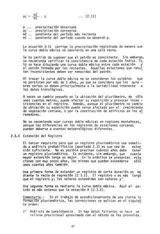 _ m2
pc - ----mI . p
p ... precipitación observada
precipitación corregida
... (2.11)
pc
m2
mI
pendiente del período más reciente
pendiente del período cuando se observó p.
La ecuación ~;11 corrige la precipitación registrada de manera que
la curva doble másica se convierte en una sola recta.
Se ha partido de suponer' que el patrón es consistente. Sin embargo,
se recomienda verificar la consistencia de cada estación índice. Es
to se hace dibujando una curva doble másica entre cada estación y
el patrón formado por las restantes. Aquellas estaciones que resul
ten inconsistentes deben ser removidas del patrón.
Al trazar la curva doble másica no se consideran los quiebres que
no persisten por más de 5 años, ya que se considera que los quie-
bres cortos se deben principalmente a la variabilidad inherente a
los datos hidrológicos.
A veces un cambio pequeño en la ubicación del pluviómetro, de sólo
unos cuantos metros, puede afectar su exposición y provocar incon -
sistencias en el registro. Además, aunque el pluviómetro no cambie
de ubicación su exposición puede verse afectada por el crecimiento
de vegetación cercana, o por la construcción de edificios en los al
rededores.
No se recomienda-usar curvas doble másicas en regiones montañosas,
porque las diferencias en los registros de estaciones cercanas
pueden deberse a eventos meteorológicos diferentes.
2.3.3 Extensión del Regis~ro
El tercer requisito para que un registro pluviométrico sea someti-
do a análisis probabilístico (apartada 2.3) es que sea de exten
sión suficiente. No es posible precisar cuántos años debe tener
un registro pluviométrico. Es evidente, sin embargo, que cuanta
mayor extensión tenga es mejor. En la práctica se presentan esta
ciones con muy pocos años, las mismas que pueden extenderse sólo
unos cuantos años también.
Una primera forma de extender un re9istro de corta duración es me
diante la recta de regresión (2.3.1). El registro x es más largo
que el registro y; los valores extendidos son valores yl .
Una segunda forma es mediante la curva doble másica. Aquí el pa-
trón es más extenso que la estación A (2.3.2).
Comentario.- En el trabajo de acondicionamiento de una cierta in
formación pluviométrica, las correcciones se aplican en el siguie~
te orden:
1° Análisis de consistencia. Si hay datos faltantes se hace un
relleno provisional aproximado con el método de los promedios.
27
 