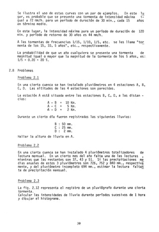 Se ilustra el uso de estas curvas con un par de ejemplos. En este lu
gar, es probable que se presente una tormenta de intensidad maXlma i-
gual a 72 mm/h. para un período de duración de 30 min., cada 15 años
en término medio.
En este lugar, la intensidad maXlma para un período de duración de 120
mino y período de retorno de 30 años es 44 mm/h.
A las tormentas de frecuencias 1/15, 1/10, 1/5, etc. se les llama "tor
menta de los 15, 10, 5 años", etc., respectivamente.
La probabilidad de que un año cualquiera se presente una tormenta de
magnitud igualo mayor que la magnitud de la tormenta de los 5 años, es:
1/5 = 0.20 = 20 %:
2.8 Problemas
Prob1ema 2. 1
En una cierta cuenca se han instalado pluviómetros en 4 estaciones A, B,
C, D. Las altitudes de las 4 estaciones son parecidas.
La estación A está situada entre las estaciones B, e, D, a las distan -
cias:
A B = 10 Km.
A e = 5 Km.
,A D = 2 Km.
Durante un cierto día fueron registradas las siguientes lluvias:
B 50 mm.
e 25 mm.
O 2 mm.
Hallar la altura de lluvia en A.
Problema 2.2
En una cierta cuenca se han instalado 4 pluviómetros totalizadores de
lectura mensual. En un cierto mes del año falta una de las lecturas
mientras que las restantes son 37, 43 y 51. Si las precipitaciones me
dias anuales de estos 3 pluviómetros son 726, 752 Y 840 mm., respectiva
mente, y del pluviómetro incompleto 694 mm., estimar la lectura faltan
te de precipitación mensual.
Problema 2.3
La fig. 2.12 representa el registro de un pluviógrafo durante una cierta
tormenta.
Calcular las intensidades de lluvia durante períodos sucesivos de 1 hora
y dibujar el histograma.
39
 