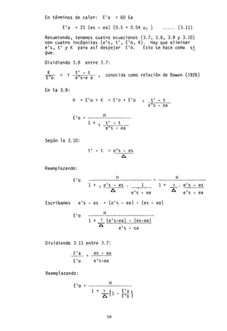 En términos de calor: Ela = 60 Ea
Ela = 21 (es - ea) (0.5 + 0.54 u2 ) ..... (3.11)
Resumiendo, tenemos cuatro ecuaciones (3.7. 3.8, 3.9 Y 3.10)
con cuatro incógnitas (els. ti, Elo, K). Hay que eliminar
els, ti y K para así despejar Elo. Esto se hace como si
gue.
Dividiendo 3.8 entre 3.7:
K
yro = y
ti - t
e's-e a conocida como relación de Bowen (1926)
En 1a 3.9:
H =
Elo =
Según la 3.10:
Reemplazando:
Elo
Elo + K = Elo + Elo
H
1 + ti - t
y
e's - ea
ti - t = els - es
A
H
1 + y eI s - es
A els
y ti
e's -
=
1 1
- ea
Escribamos els - es = (els ea) - (es - ea)
Elo H
1 + y (els-ea) - (es-ea)
A e's - ea
Dividiendo 3.11 entre 3.7:
Ela es - ea
- - -
Elo els-ea
Reemplazando:
H
EI o = - - - - - - -
1+ :(l Ela
~ - ro)
50
t
ea
H
+ _:1- els - es
A els ea
-
 