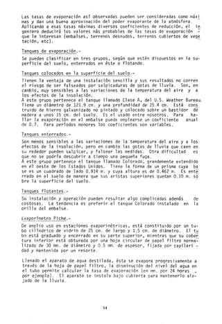 Las tasas de evaporación así observadas pueden ser consideradas como maXl
mas y dan una buena aproximación del poder evaporante de la atmósfera.
Aplicando a esas tasas máximas diversos coeficientes de reducción, el in
geniero deducirá los valores más probables de las tasas de evaporación
que le interesan (embalses, terrenos desnudos, terrenos cubiertos de vege
tación, etc). -
Tanques de evaporación.-
Se pueden clasificar en tres grupos, según que estén dispuestos en la su-
perficie del suelo, enterrados en éste o flotando.
Tanques colocados en la superficie del suelo.-
Tienen la ventaja de una instalación sencilla y sus resultados no corren
el riesgo de ser falseados por salpicaduras de gotas de lluvia. Son, en
cambio, muy sensibles a las variaciones de la temperatura del aire y a
los efectos de la insolación. .
A este grupo pertenece el tanque llamado Clase A, del U.S. Weather Bureau.
Tiene un diámetro de 121.9 cm. y una profundidad de 25.4 cm. Está cons
truldo de hierro galvanizado no pintado y colocado sobre un bastidor de
madera a unos 15 cm. del suelo. Es el usado entre nosotros. Para ha-
llar la evaporación en el embalse puede emplearse un coeficiente anual
de 0.7. Para perfodos menores los coeficientes son variables.
Tanques enterrados.-
Son menos sensibles a las variaciones de la temperatura del aire y a los
efectos de la insolación, pero en cambio las gotas de lluvia que caen en
su rededor pueden salpicar, y falsear las medidas. Otra dificultad es
que no se podría descubrir a tiempo una pequeña fuga.
A este grupo pertenece el tanque llamado Colorado, grandemente extendido
en el oeste de los Estaqos Unidos. Tiene la forma de un prisma cuya ba
se es un cuadrado de lado 0.914 m. y cuya altura es de 0.462 m. Es ente
rrado en el suelo de manera que sus aristas superiores quedan 0.10 m. so
bre la superficie del suelo.
Tanques flotantes.-
Su instalación y operación pueden resultar algo complicadas además de
costosas. La tendencia es preferir el tanque Colorado instalado en la
orilla del embalse.
Evaporímetro Piche.-
De amplio uso en estaciones evaporimétricas, está constituldo por un tu-
bo cilfndrico de vidrio de 25 cm. de largo y 1.5 cm. de diámetro. El tu
b0 está graduado y encerrado en su parte superior, mientras que su cober
tura inferior está obturada por una hoja circular de papel filtro norma~
lizado de 30 mm. de diámetro y 0.5 mm. de espesor. fijada por capilari -
dad y mantenida por un resorte.
Llenado el aparato de agua destilada, ésta se evapora progresivamente a
través de la hoja de papel filtro, la disminución del nivel del agua en
el tubo permite calcular la tasa de evaporación (en mm. por 24 horas ,
por ejemplo). El aparato se instala bajo cubierta para mantenerlo ale-
jadO de la lluvia.
54
 