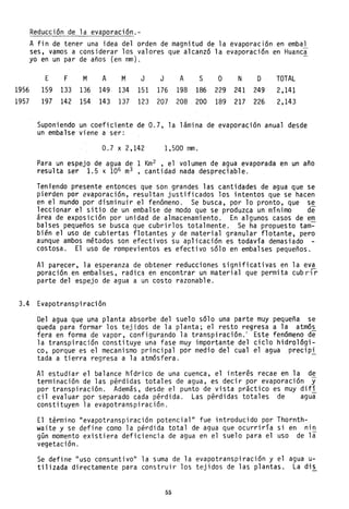1956
1957
Reducción de la evaporación.-
A fin de tener una idea del orden de magnitud de la evaporación en embal
ses, vamos a considerar los valores que alcanzó la evaporación en Huanca
yo en un par de años (en mm).
E F M A M J J A S O N D TOTAL
159 1.33 136 149 134 151 176 198 186 229 241 249 2,141
197 142 154 143 137 123 207 208 200 189 217 226 2,143
Suponiendo un coeficiente de 0.7, la lámina de evaporación anual desde
un embalse viene a ser:
0.7 x 2,142 1,500 mm.
Para un espejo de agua de 1 Km2 , el volumen de agua evaporada en un año
resulta ser 1.5 x 106 m
3 , cantidad nada despreciable.
Teniendo presente entonces que son grandes las cantidades de agua que se
pierden por evaporación, resultan justificados los intentos que se hacen
en el mundo por disminuir el fenómeno. Se busca, por lo pronto, que se
leccionar el sitio de un embalse de modo que se produzca un mínimo de
área de exposición por unidad de almacenamiento. En algunos casos de em
balses pequeños se busca que cubrirlos totalmente. Se ha propuesto tam~
bién el uso de cubiertas flotantes y de material granular flotante, pero
aunque ambos métodos son efectivos su aplicación es todavía demasiado
costosa. El uso de rompevientos es efectivo sólo en embalses pequeños.
Al parecer, la esperanza de obtener reducciones significativas en la eva
poración en embalses, radica en encontrar un material que permita cubrilr
parte del espejo de agua a un costo razonable.
3.4 Evapotranspiración
Del agua que una planta absorbe del suelo sólo una parte muy pequeña se
queda para formar los tejidos de la planta; el resto regresa a la atmós
fera en forma de vapor, configurando la transpiración.' Este fenómeno de
la transpiración constituye una fase muy importante del ciclo hidrológi-
co, porque es el mecanismo principal por medio del cual el agua precipi
tada a tierra regresa a la atmósfera.
Al estudiar el balance hídrico de una cuenca, el interés recae en la de
terminación de las pérdidas totales de agua, es decir por evaporación y
por transpiración. Además, desde el punto de vista práctico es muy difí
cil evaluar por separado cada pérdida. Las pérdidas totales de agua
constituyen la evapotranspiración.
El término "evapotranspiración potencial" fue introducido por Thornth-
waite y se define como la pérdida total de agua que ocurrlrla si en nin
gún momento existiera deficiencia de agua en el suelo para el uso de la
vegetaci ón.
Se define "uso consuntivo" la suma de la evapotranspiración y el agua u-
tilizada directamente para construir los tejidos de las plantas. La dis
55
 