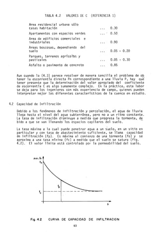 TABLA 4.2 VALORES DE e (REFERENCIA 1)
Area residencial urbana sólo
casas habitación
Apartamentos con espacios verdes
Area de edificios comerciales e
industriales
Areas boscosas, dependiendo del
suelo
Parques, terrenos agrícolas y
pastizales
Asfalto o pavimento de concreto
0.30
0.50
0.90
0.05
0.05
0.85
- 0.20
- 0.30
Aun cuando la (4.3) parece resolver de manera sencilla el problema de ob
tener 1a escorrentía di recta Pn correspondi ente a ,una 11 uvi a P, hay que
tener presente que la determinación del valor apropiado del coeficiente
de escorrentía C es algo sumamente complejo. En la práctica, esta labor
se deja para los ingenieros con más experiencia de campo, quienes pueden
interpretar mejor las diferentes características de la cuenca en estudio.
4.2 Capacidad de Infiltración
Debido a los fenómenos de infiltración y perco1ación, el agua de lluvia
llega hasta el nivel del agua subterránea, pero no a un ritmo constante.
La tasa de infiltración disminuye a medida que progresa la tormenta, de
bido a que se van llenando' los espacios capilares del suelo.
La tasa máxima a la cual puede penetrar agua a un suelo, en un sitio en
particular y con tasa de abastecimiento suficiente, se llama capacidad
de infiltraci6n (fp). Es máxima al comienzo de una tormenta (fo) y se
aproxima a una tasa mínima (fe) a medida que el suelo se satura (fig.
4.2). El valor límite está controlado por la permeabilidad del suelo.
mm/h
fo
- - - - - - -=-=-=-,......--
h
Fig.4.2 CURVA DE CAPACIDAD DE INFILTRACION
63
 