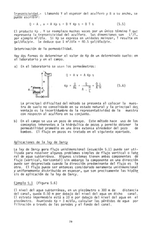 Transmisividad.- Llamando Y al espesor del acuífero y B a su ancho, se
puede escrilJi'r:
Q= A . v = A Kp s = B Y Kp s = B T s (5.5)
El producto Kp . Y se reemplaza muchas veces por un único término T qU2
representa la transmisividad del acuífero. Sus dimensiones son L2 /T,
por ejemplo m
2 /día. Si Kp se expresa en unidades meinzer, T resulta en
gal/día/pie. Se deduce que 1 m
2 /día = 80.5 gal/día/pie.
Deteminación de la permeabilidad.
Hay dos formas de determinar el valor de Kp de un determinado suelo: en
el 1aboratori o y en el campo.
a) En el laboratorio se usan los permeámetros:
r- o= A v = A Kp s
ts~~=H (5.6)
±L
Kp =
A . L
La principal dificultad del método se presenta al colocar la mues-
tra de suelo no consolidado en su estado natural y la principal des
ventaja es la incertidumbre de la representatividad de la muestra
con respecto al acuífero en su conjunto.
b) En el campo se usa un pozo de ensayo. Este método hace uso de los
conceptos inherentes a la hidraulica de pozos y permite obtener la
permeabilidad promedio en una área extensa alrededor del pozo de
bombeo. El flujo en pozos es tratado en el siguiente apartado.
Aplicaciones de la ley de Darcy
La ley de Darcy para flujo unidimensional (ecuación 5.1) puede ser uti-
lizada para resolver algunos problemas simples de flujo vertical o late
ral de agua subterránea. Algunos sistemas tienen ambas componentes de
flujo (vertical, horizontal) sin embargo la componente en una dirección
puede ser despreciada cuando la dirección predominante del flujo es la
otra. El flujo puede ser entonces considerado meramente unidimensional
y uniformemente distribuido en espesor, que son precisamente las hipót~
sis de aplicación de la ley de Darcy.
Ejemplo 5.1 (figura 5.6)
El nivel del agua subterránea, en un piezómetro a 300 m de distancia
del canal, queda 0.50 m por debajo del nivel del agua en dicho canal.
El estrato impermeable está a 10 m por debajo del nivel del agua en el
piezómetro. Asumiendo Kp = 3 m/día, calcular las pérdidas de agua por
filtración a través de las paredes y el fondo del canal.
79
 