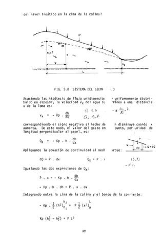 del nivel freático en la cima de la colina?
-
1,. _ _
FIG. 5.8 SISTEMA DEL EJEMF
Asumiendo las hipótesis de flujo unidimensiol
buido en espesor, la velocidad Vx del agua SL
x de la loma es:
=
dh
Kp . dx
Q_ íJ.A-
().~ .. ,1,..f'.
correspondiendo el signo negativo al hecho de
aumenta. De este modo, el valor del gasto en
longitud perpendicular al papel, es:
= _ Kp . h dh
. dx
Apliquemos la ecuación de continuidad al medi
dQ = P . dx Qx = P . )
Igualando las dos expresiones de Qx:
P . x
dh
= - Kp . h . dx
- Kp . h . dh = P . x . dx
, uniformemente distri-
"ránea a una distancia
_ l ¡ _ (h • h
vt'¿ry
h disminuye cuando x
punto, por unidad de
¡roso:
(5.7)
1- ¡:-:. -1,_
Integrando entre la cima de la colina y el borde de la corriente:
=
. 1 L
P - (X2)
2 o
Kp (hf - h~) = P L2
82
 