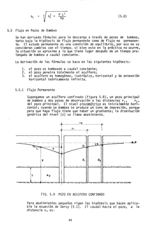 = h
2
2 + P L2
K"P
(5.8)
5.5 Flujo en Pozos de Bombeo
Se han derivado fórmulas para la descarga a través de pozos de bombeo,
tanto bajo la hipótesis de flujo permanente como de flujo no permanen-
te. El estado permanente es una condición de equilibrio, por eso no se
consideran. cambios con el tiempo; si bien esto en la práctica no ocurre,
la situación se aproxima a lo que tiene lugar después de un tiempo pro-
longado de bombeo a caudal constante.
La derivación de l~s fórmulas se basa en las siguientes hipótesis:
l. el pozo es bombeado a caudal constante;
2. el pozo penetra totalmente el acuífero;
3. el acuífero es homogéneo, isotrópico, horizontal y de extensión
horizontal teóricamente infinita.
5.5.1 Flujo Permanente
Supongamos un acuífero confinado (figura 5.9), un pozo principal
de bombeo y dos pozos de observación a las distancias r1 , r2'
del pozo principal. El niYel pi~zométri~o es inicialmente hori-
zontal; cuando se bombea se produce un cono de depresión, porque
para que haya flujo tiene que haber un gradiente; la disminución
genérica del nivel (z) se llama abatimiento .
.
~
1
I
I
- -"- - - --- ~-- - --- - - - - - - --
-Z2 ------N.P.
y di
y Kp
FIG. 5.9 POZO EN ACUIFERO CONFINADO
Para abatimientos pequeños rigen las hipótesis que hacen aplica-
ble la ecuación de Darcy (5.1). El caudal hacia el pozo, a la
distancia x, es:
83
 