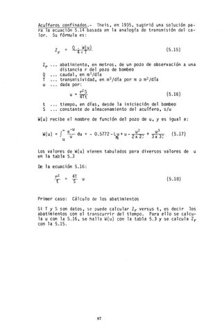 Acuíferos confinados.- Theis, en 1935, sugirió una solución pa-
ra la ecuación 5.14 basada en la analogía de transmisión del ca-
lor. Su fórmula es:
Q
T
u
t
S
Z =
r
Q . W( ut
4nT
(5.15)
abatimiento, en metros. de un pozo de observación a una
distancia r del pozo de bombeo
caudal, en m3 /día
transmisividad, en m
3 /dia por m o m
2 /dia
dada por:
r2s
u = 4ft (5.16)
tiempo, en días, desde la iniciación del bombeo
constante de almacenamiento del acuífero, s/u
W(u) recibe el nombre de función del pozo de u, y es igual a:
00 -u u2 u3
W(u)=f eu- du =-O.5772-Lu+u- 2 21+3x3!
u n x.
(5.17)
Los valores de W(u) vienen tabulados para diversos valores de u
en la tabla 5.3
De la ecuación 5.16:
(5.18)
Primer caso: Cálculo de los abatimientos
Si T Y S son datos, se puede calcular Zr versus t, es decir los
abatimientos con el transcurrir del tiempo. Para ello se calcu-
la u con la 5.16, se halla W(u) con la tabla 5.3 y se calcula Zr
con 1a 5.15.
87
 