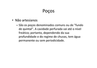 Poços
• Não artesianos
– São os poços denominados comuns ou de "fundo
de quintal". A cavidade perfurada vai até o nível
freático; portanto, dependendo da suafreático; portanto, dependendo da sua
profundidade e do regime de chuvas, tem água
permanente ou sem periodicidade.
 